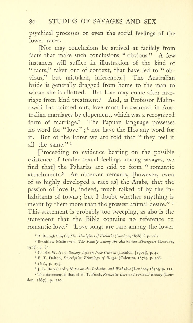 psychical processes or even the social feelings of the lower races. [Nor may conclusions be arrived at facilely from facts that make such conclusions “ obvious.” A few instances will suffice in illustration of the kind of “ facts,” taken out of context, that have led to “ ob¬ vious,” but mistaken, inferences.] The Australian bride is generally dragged from home to the man to whom she is allotted. But love may come after mar¬ riage from kind treatment.1 And, as Professor Malin¬ owski has pointed out, love must be assumed in Aus¬ tralian marriages by elopement, which was a recognized form of marriage.2 The Papuan language possesses no word for a love ” ;3 nor have the Hos any word for it. But of the latter we are told that “ they feel it all the same.” 4 [Proceeding to evidence bearing on the possible existence of tender sexual feelings among savages, we find that] the Paharias are said to form “ romantic attachments.5 An observer remarks, [however, even of so highly developed a race as] the Arabs, that the passion of love is, indeed, much talked of by the in¬ habitants of towns ; but I doubt whether anything is meant by them more than the grossest animal desire.” 6 This statement is probably too sweeping, as also is the statement that the Bible contains no reference to romantic love.7 Love-songs are rare among the lower 1 R. Brough Smyth, The Aborigines of Victoria (London, 1878), i. p. xxiv. 2 Bronislaw Malinowski, The Family among the Australian Aborigines (London, I9r3)> P- 83- 3 Charles W. Abel, Savage Life in New Guinea (London, [1901]), p. 42. 4 E. T. Dalton, Descriptive Ethnology of Bengal (Calcutta, 1872), p. 206. 6 Ibid., p. 273. 6 J. L. Burckhardt, Notes on the Bedouins and Wahabys (London, 1830), p. 155. 7 The statement is that of H. T. Finck, Romantic Love and Personal Beauty (Lon¬ don, 1887), p. no.