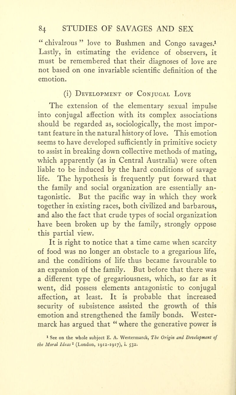 “ chivalrous ” love to Bushmen and Congo savages.1 Lastly, in estimating the evidence of observers, it must be remembered that their diagnoses of love are not based on one invariable scientific definition of the emotion. (i) Development of Conjugal Love The extension of the elementary sexual impulse into conjugal affection with its complex associations should be regarded as, sociologically, the most impor¬ tant feature in the natural history of love. This emotion seems to have developed sufficiently in primitive society to assist in breaking down collective methods of mating, which apparently (as in Central Australia) were often liable to be induced by the hard conditions of savage life. The hypothesis is frequently put forward that the family and social organization are essentially an¬ tagonistic. But the pacific way in which they work together in existing races, both civilized and barbarous, and also the fact that crude types of social organization have been broken up by the family, strongly oppose this partial view. It is right to notice that a time came when scarcity of food was no longer an obstacle to a gregarious life, and the conditions of life thus became favourable to an expansion of the family. But before that there was a different type of gregariousness, which, so far as it went, did possess elements antagonistic to conjugal affection, at least. It is probable that increased security of subsistence assisted the growth of this emotion and strengthened the family bonds. Wester- marck has argued that “ where the generative power is 1 See on the whole subject E. A. Westermarck, The Origin and Development of the Moral Ideas 2 (London, 1912-1917), i. 532.