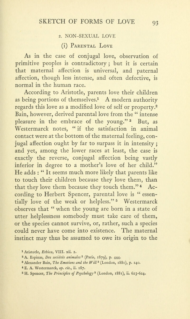 2. NON-SEXUAL LOVE (i) Parental Love As in the case of conjugal love, observation of primitive peoples is contradictory ; but it is certain that maternal affection is universal, and paternal affection, though less intense, and often defective, is normal in the human race. According to Aristotle, parents love their children as being portions of themselves.1 A modern authority regards this love as a modified love of self or property.2 Bain, however, derived parental love from the “ intense pleasure in the embrace of the young.”3 But, as Westermarck notes, “ if the satisfaction in animal contact were at the bottom of the maternal feeling, con¬ jugal affection ought by far to surpass it in intensity ; and yet, among the lower races at least, the case is exactly the reverse, conjugal affection being vastly inferior in degree to a mother’s love of her child.” He adds : “ It seems much more likely that parents like to touch their children because they love them, than that they love them because they touch them.” 4 Ac¬ cording to Herbert Spencer, parental love is “ essen¬ tially love of the weak or helpless.” 5 Westermarck observes that “ when the young are born in a state of utter helplessness somebody must take care of them, or the species cannot survive, or, rather, such a species could never have come into existence. The maternal instinct may thus be assumed to owe its origin to the 1 Aristotle, Ethica, VIII. xii. 2. 2 A. Espinas, Des societes animates2 (Paris, 1879), p. 444. 3 Alexander Bain, The Emotions and the Will 3 (London, 1880), p. 140. 4 E. A. Westermarck, op. cit., ii. 187. 6 H. Spencer, The Principles of Psychology 3 (London, 1881), ii. 623-624.