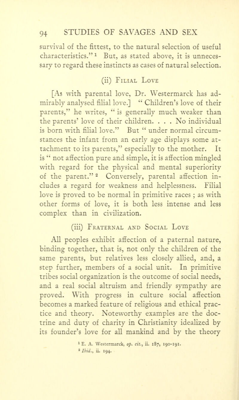 survival of the fittest, to the natural selection of useful characteristics.”1 But, as stated above, it is unneces¬ sary to regard these instincts as cases of natural selection. (ii) Filial Love [As with parental love, Dr. Westermarck has ad- mirablv analysed filial love.l Children’s love of their parents,” he writes, “ is generally much weaker than the parents' love of their children. . . . No individual is born with filial love.*’ But “ under normal circum¬ stances the infant from an early age displays some at¬ tachment to its parents, especially to the mother. It is ** not affection pure and simple, it is affection mingled with regard for the physical and mental superiority of the parent.” 2 Conversely, parental affection in¬ cludes a regard for weakness and helplessness. Filial love is proved to be normal in primitive races ; as with other forms of love, it is both less intense and less complex than in civilization. (iii) Fraternal and Social Love All peoples exhibit affection of a paternal nature, binding together, that is, not only the children of the same parents, but relatives less closely allied, and, a step further, members of a social unit. In primitive tribes social organization is the outcome of social needs, and a real social altruism and friendly sympathy are proved. With progress in culture social affection becomes a marked feature of religious and ethical prac¬ tice and theory. Noteworthy examples are the doc¬ trine and duty of charity in Christianity idealized by its founder’s love for all mankind and by the theory 1 E. A. Westermarck, op. cit., ii. 1S7, 190-191. 2 Ibid., ii. 194.