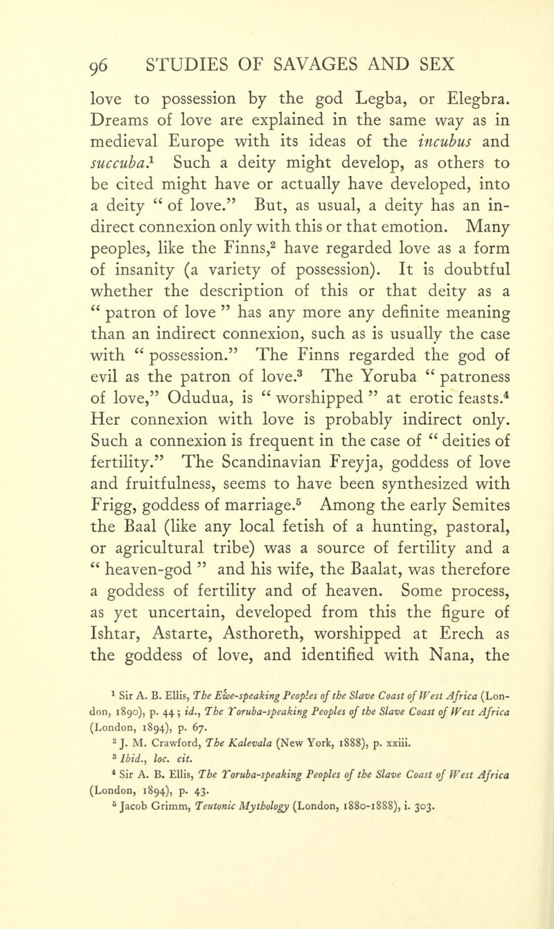 love to possession by the god Legba, or Elegbra. Dreams of love are explained in the same way as in medieval Europe with its ideas of the incubus and succuba} Such a deity might develop, as others to be cited might have or actually have developed, into a deity “ of love.” But, as usual, a deity has an in¬ direct connexion only with this or that emotion. Many peoples, like the Finns,1 2 have regarded love as a form of insanity (a variety of possession). It is doubtful whether the description of this or that deity as a “ patron of love ” has any more any definite meaning than an indirect connexion, such as is usuallv the case with “ possession.” The Finns regarded the god of evil as the patron of love.3 The Yoruba “ patroness of love,” Odudua, is “ worshipped ” at erotic feasts.4 Her connexion with love is probably indirect only. Such a connexion is frequent in the case of “ deities of fertility.” The Scandinavian Freyja, goddess of love and fruitfulness, seems to have been synthesized with Frigg, goddess of marriage.5 6 Among the early Semites the Baal (like any local fetish of a hunting, pastoral, or agricultural tribe) was a source of fertility and a “ heaven-god ” and his wife, the Baalat, was therefore a goddess of fertility and of heaven. Some process, as yet uncertain, developed from this the figure of Ishtar, Astarte, Asthoreth, worshipped at Erech as the goddess of love, and identified with Nana, the 1 Sir A. B. Ellis, The Ewe-speaking Peoples of the Slave Coast of West Africa (Lon¬ don, 1890), p. 44 ; id., The Toruba-speaking Peoples of the Slave Coast of West Africa (London, 1894), p. 67. 2 J. M. Crawford, The Kalevala (New York, 1888), p. xxiii. 3 Ibid., loc. cit. 4 Sir A. B. Ellis, The Toruba-speaking Peoples of the Slave Coast of West Africa (London, 1894), p. 43. 6 Jacob Grimm, Teutonic Mythology (London, 1880-1888), i. 303.