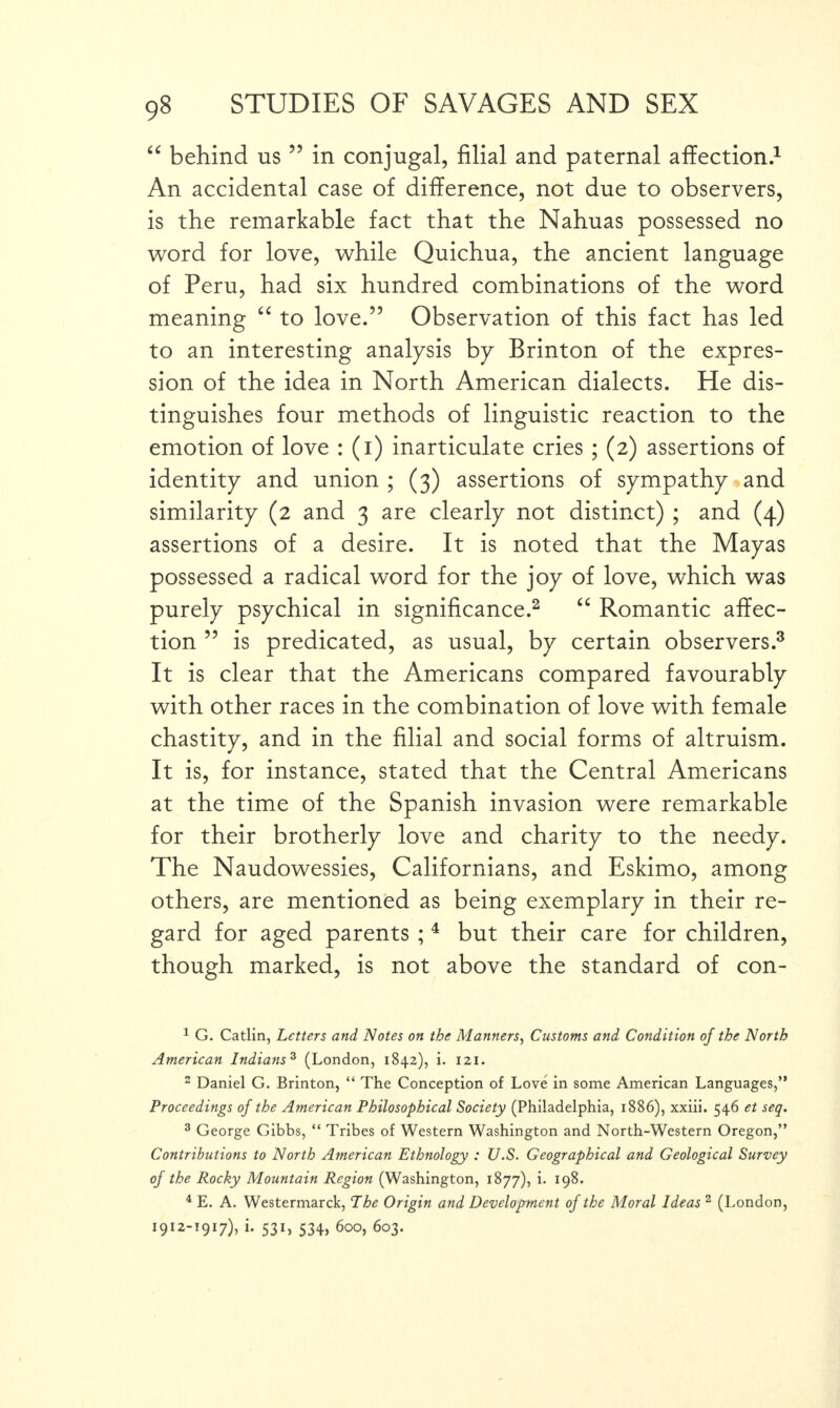 “ behind us ” in conjugal, filial and paternal affection.1 An accidental case of difference, not due to observers, is the remarkable fact that the Nahuas possessed no word for love, while Quichua, the ancient language of Peru, had six hundred combinations of the word meaning “ to love.” Observation of this fact has led to an interesting analysis by Brinton of the expres¬ sion of the idea in North American dialects. He dis¬ tinguishes four methods of linguistic reaction to the emotion of love : (i) inarticulate cries; (2) assertions of identity and union ; (3) assertions of sympathy and similarity (2 and 3 are clearly not distinct) ; and (4) assertions of a desire. It is noted that the Mayas possessed a radical word for the joy of love, which was purely psychical in significance.2 “ Romantic affec¬ tion ” is predicated, as usual, by certain observers.3 It is clear that the Americans compared favourably with other races in the combination of love with female chastity, and in the filial and social forms of altruism. It is, for instance, stated that the Central Americans at the time of the Spanish invasion were remarkable for their brotherly love and charity to the needy. The Naudowessies, Californians, and Eskimo, among others, are mentioned as being exemplary in their re¬ gard for aged parents ;4 but their care for children, though marked, is not above the standard of con- 1 G. Catlin, Letters and Notes on the Manners, Customs and Condition of the North American Indians3 (London, 1842), i. 121. 2 Daniel G. Brinton, “ The Conception of Love in some American Languages,” Proceedings of the American Philosophical Society (Philadelphia, 1886), xxiii. 546 et seq. 3 George Gibbs, “ Tribes of Western Washington and North-Western Oregon,” Contributions to North American Ethnology : U.S. Geographical and Geological Survey of the Rocky Mountain Region (Washington, 1877), i. 198. 4 E. A. Westermarck, The Origin and Development of the Moral Ideas 2 (London, 1912-1917), i. 531, 534, 600, 603.