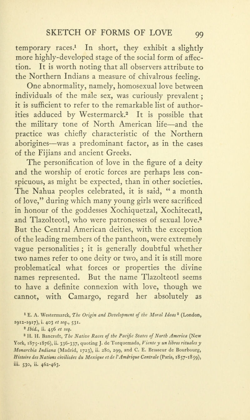 temporary races.1 In short, they exhibit a slightly more highly-developed stage of the social form of affec¬ tion. It is worth noting that all observers attribute to the Northern Indians a measure of chivalrous feeling. One abnormality, namely, homosexual love between individuals of the male sex, was curiously prevalent ; it is sufficient to refer to the remarkable list of author¬ ities adduced by Westermarck.2 It is possible that the military tone of North American life—and the practice was chiefly characteristic of the Northern aborigines—was a predominant factor, as in the cases of the Fijians and ancient Greeks. The personification of love in the figure of a deity and the worship of erotic forces are perhaps less con¬ spicuous, as might be expected, than in other societies. The Nahua peoples celebrated, it is said, “ a month of love,” during which many young girls were sacrificed in honour of the goddesses Xochiquetzal, Xochitecatl, and Tlazolteotl, who were patronesses of sexual love.3 But the Central American deities, with the exception of the leading members of the pantheon, were extremely vague personalities ; it is generally doubtful whether two names refer to one deity or two, and it is still more problematical what forces or properties the divine names represented. But the name Tlazolteotl seems to have a definite connexion with love, though we cannot, with Camargo, regard her absolutely as 1 E. A. Westermarck, The Origin and Development of the Moral Ideas 2 (London, 1912-1917), i. 403 et seq., 531. 2 Ibid., ii. 456 et seq. 3 H. H. Bancroft, The Native Races of the Pacific States of North America (New York, 1875-1876), ii. 336-337, quoting J. de Torquemada, Vientey un libros ritualesy Monarchia Indiana (Madrid, 1723), ii. 280, 299, and C. E. Brasseur de Bourbourg, Histoire des Nations civilisees du Mexique et de VAmerique Centrale (Paris, 1857-1859), iii. 530, ii. 462-463.