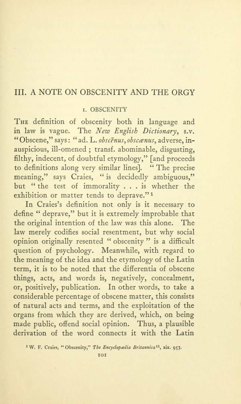 i. OBSCENITY The definition of obscenity both in language and in law is vague. The New English Dictionary, s.v. “ Obscene,” says: “ ad. L. ohscenus, obscwnus, adverse, in¬ auspicious, ill-omened ; transf. abominable, disgusting, filthy, indecent, of doubtful etymology,” [and proceeds to definitions along very similar lines]. “ The precise meaning,” says Craies, “ is decidedly ambiguous,” but “ the test of immorality ... is whether the exhibition or matter tends to deprave.”1 In Craies’s definition not only is it necessary to define “ deprave,” but it is extremely improbable that the original intention of the law was this alone. The law merely codifies social resentment, but why social opinion originally resented “ obscenity ” is a difficult question of psychology. Meanwhile, with regard to the meaning of the idea and the etymology of the Latin term, it is to be noted that the differentia of obscene things, acts, and words is, negatively, concealment, or, positively, publication. In other words, to take a considerable percentage of obscene matter, this consists of natural acts and terms, and the exploitation of the organs from which they are derived, which, on being made public, offend social opinion. Thus, a plausible derivation of the word connects it with the Latin 1 W. F. Craies, “Obscenity,” The Encyclopedia Britannica11, xix. 953. IOI
