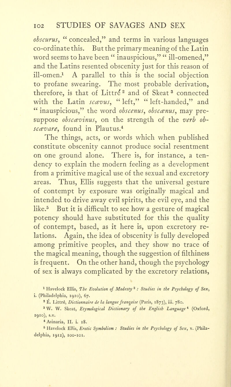 obscurus, “ concealed,5’ and terms in various languages co-ordinate this. But the primary meaning of the Latin word seems to have been “ inauspicious,” “ ill-omened,” and the Latins resented obscenity just for this reason of ill-omen.1 A parallel to this is the social objection to profane swearing. The most probable derivation, therefore, is that of Littrd 2 and of Skeat 3 connected with the Latin sccevus, “ left,” “ left-handed,” and “ inauspicious,” the word obscenus, obsccznus, may pre¬ suppose obscavinus, on the strength of the verb ob- sccevare, found in Plautus.4 The things, acts, or words which when published constitute obscenity cannot produce social resentment on one ground alone. There is, for instance, a ten¬ dency to explain the modern feeling as a development from a primitive magical use of the sexual and excretory areas. Thus, Ellis suggests that the universal gesture of contempt by exposure was originally magical and intended to drive away evil spirits, the evil eye, and the like.5 But it is difficult to see how a gesture of magical potency should have substituted for this the quality of contempt, based, as it here is, upon excretory re¬ lations. Again, the idea of obscenity is fully developed among primitive peoples, and they show no trace of the magical meaning, though the suggestion of filthiness is frequent. On the other hand, though the psychology of sex is always complicated by the excretory relations, 1 Havelock Ellis, The Evolution of Modesty 3 : Studies in the Psychology of Sex, i. (Philadelphia, 1910), 67. 2 E. Littre, Dictionnaire de la langue franqaise (Paris, 1873), iii. 780. 3 W. W. Skeat, Etymological Dictionary of the English Language4 (Oxford, 1910), s.v. 4 Asinaria, II. i. 18. 6 Havelock Ellis, Erotic Symbolism : Studies in the Psychology of Sex, v. (Phila¬ delphia, 1912), IOO-IOI.