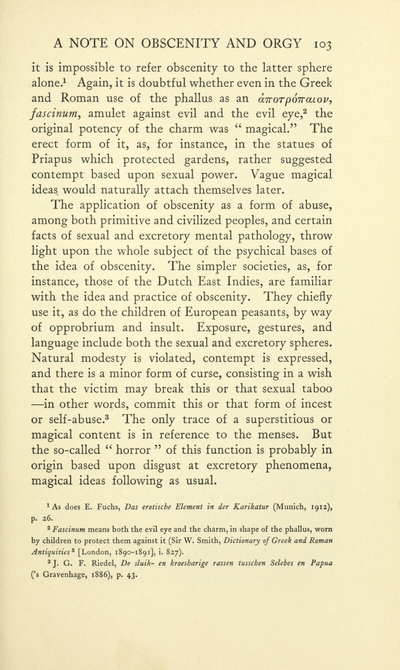 it is impossible to refer obscenity to the latter sphere alone.1 Again, it is doubtful whether even in the Greek and Roman use of the phallus as an aTrorpoTraiov, fascinum, amulet against evil and the evil eye,2 the original potency of the charm was “ magical.” The erect form of it, as, for instance, in the statues of Priapus which protected gardens, rather suggested contempt based upon sexual power. Vague magical ideas would naturally attach themselves later. The application of obscenity as a form of abuse, among both primitive and civilized peoples, and certain facts of sexual and excretory mental pathology, throw light upon the whole subject of the psychical bases of the idea of obscenity. The simpler societies, as, for instance, those of the Dutch East Indies, are familiar with the idea and practice of obscenity. They chiefly use it, as do the children of European peasants, by way of opprobrium and insult. Exposure, gestures, and language include both the sexual and excretory spheres. Natural modesty is violated, contempt is expressed, and there is a minor form of curse, consisting in a wish that the victim may break this or that sexual taboo —in other words, commit this or that form of incest or self-abuse.3 The only trace of a superstitious or magical content is in reference to the menses. But the so-called “ horror ” of this function is probably in origin based upon disgust at excretory phenomena, magical ideas following as usual. 1 As does E. Fuchs, Das erotische Element in der Karikatur (Munich, 1912), p. 26. 2 Fascinum means both the evil eye and the charm, in shape of the phallus, worn by children to protect them against it (Sir W. Smith, Dictionary of Greek and Roman Antiquities 3 [London, 1890-1891], i. 827). 3 J. G. F. Riedel, De sluik- en kroesharige rassen tusscben Selebes en Papua (’s Gravenhage, 1886), p. 43.