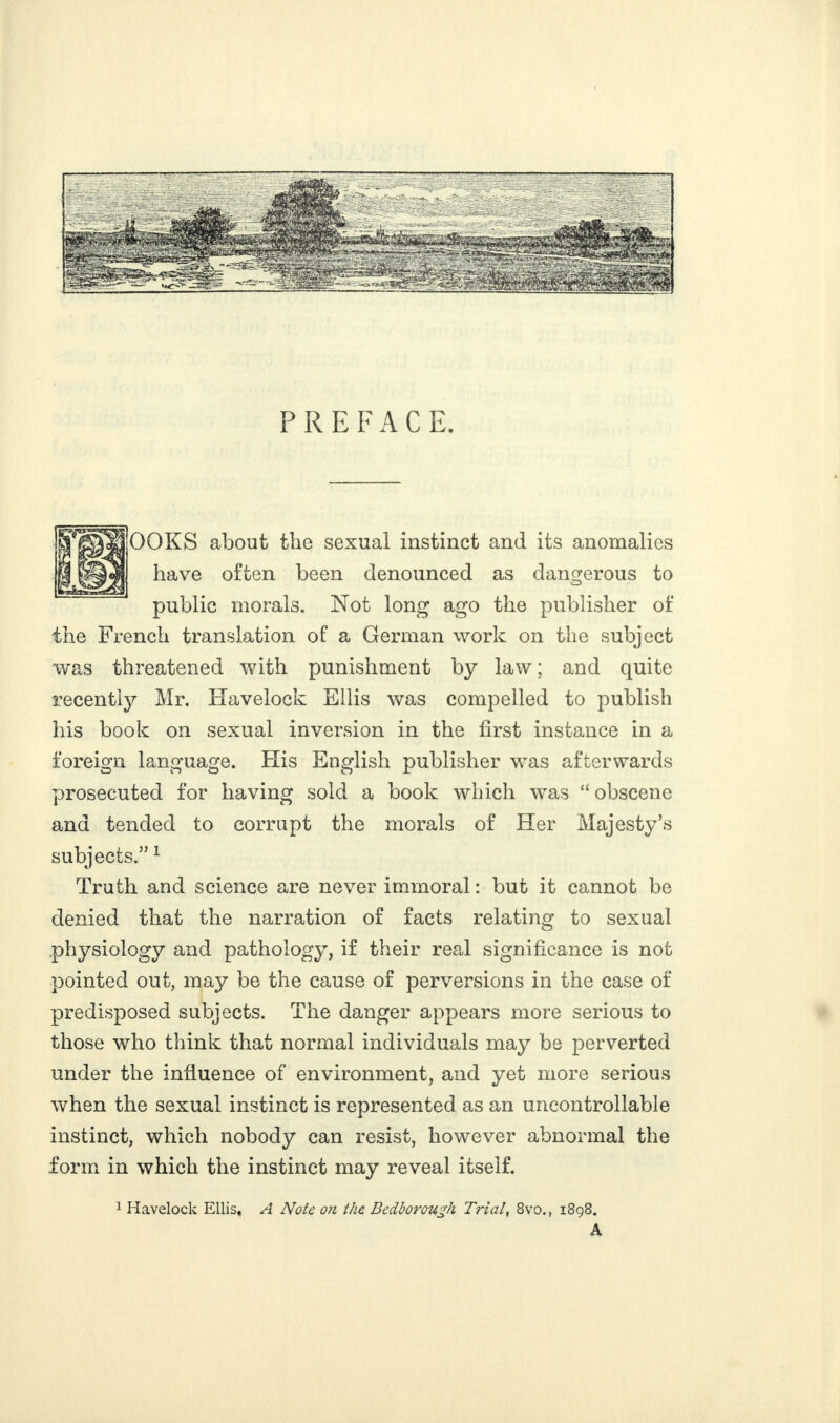 PREFACE. OOKS about the sexual instinct and its anomalies have often been denounced as dangerous to public morals. Not long ago the publisher of the French translation of a German work on the subject was threatened with punishment by law ; and quite recently Mr. Havelock Ellis was compelled to publish his book on sexual inversion in the first instance in a foreign language. His English publisher wras afterwards prosecuted for having sold a book which was “ obscene and tended to corrupt the morals of Her Majesty’s subjects.” 1 Truth and science are never immoral : but it cannot be denied that the narration of facts relating to sexual physiology and pathology, if their real significance is not pointed out, may be the cause of perversions in the case of predisposed subjects. The danger appears more serious to those who think that normal individuals may be perverted under the influence of environment, and yet more serious when the sexual instinct is represented as an uncontrollable instinct, which nobody can resist, however abnormal the form in which the instinct may reveal itself. 1 Havelock Ellis, A Note on the Bedborough Tidal, 8vo., 1898. A