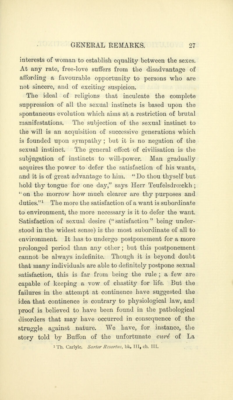 interests of woman to establish equality between the sexes. At any rate, free-love suffers from the disadvantage of affording a favourable opportunity to persons who are not sincere, and of exciting suspicion. The ideal of religions that inculcate the complete suppression of all the sexual instincts is based upon the spontaneous evolution which aims at a restriction of brutal manifestations. The subjection of the sexual instinct to the will is an acquisition of successive generations which is founded upon sympathy ; but it is no negation of the sexual instinct. The general effect of civilisation is the subjugation of instincts to will-power. Man gradually acquires the power to defer the satisfaction of his wants, and it is of great advantage to him. “ Do thou thyself but hold thy tongue for one day,” says Herr Teufelsdroeckh ; “ on the morrow how much clearer are thy purposes and duties.”1 The more the satisfaction of a want is subordinate to environment, the more necessary is it to defer the want. Satisfaction of sexual desire (“ satisfaction ” being under¬ stood in the widest sense) is the most subordinate of all to environment. It has to undergo postponement for a more prolonged period than any other ; but this postponement cannot be always indefinite. Though it is beyond doubt that many individuals are able to definitely postpone sexual satisfaction, this is far from being the rule ; a few are capable of keeping a vow of chastity for life. But the failures in the attempt at continence have suggested the idea that continence is contrary to physiological law, and proof is believed to have been found in the pathological disorders that may have occurred in consequence of the struggle against nature. We have, for instance, the story told by Buffon of the unfortunate curé of La 1 Th. Carlyle. Sartor Resartus, bk. III, ch. III.