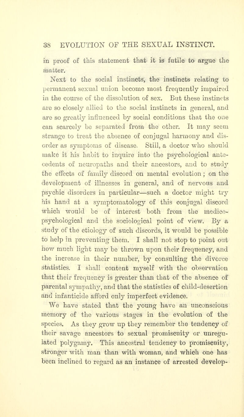 in proof of this statement that it is futile to argue the matter. Next to the social instincts, the instincts relating to permanent sexual union become most frequently impaired in the course of the dissolution of sex. But these instincts are so closely allied to the social instincts in general, and are so greatly influenced by social conditions that the one can scarcely be separated from the other. It may seem strange to treat the absence of conjugal harmony and dis¬ order as symptoms of disease. Still, a doctor who should make it his habit to inquire info the psychological ante¬ cedents of neuropaths and their ancestors, and to stud}7 the effects of family discord on mental evolution ; on the development of illnesses in general, and of nervous and psychic disorders in particular—such a doctor might try his hand at a symptomatology of this conjugal discord which would be of interest both from the medico- psychological and the sociological point of view. By a study of the etiology of such discords, it would be possible to help in preventing them. I shall not stop to point out how much light may be thrown upon their frequency, and the increase in their number, by consulting the divorce statistics. I shall content myself with the observation that their frequency is greater than that of the absence of parental sympathy, and that the statistics of child-desertion and infanticide afford only imperfect evidence. We have stated that the young have an unconscious memory of the various stages in the evolution of the species. As they grow up they remember the tendency of their savage ancestors to sexual promiscuity or unregu¬ lated polygamy. This ancestral tendency to promiscuity, stronger with man than with woman, and which one has been inclined to regard as an instance of arrested develop-