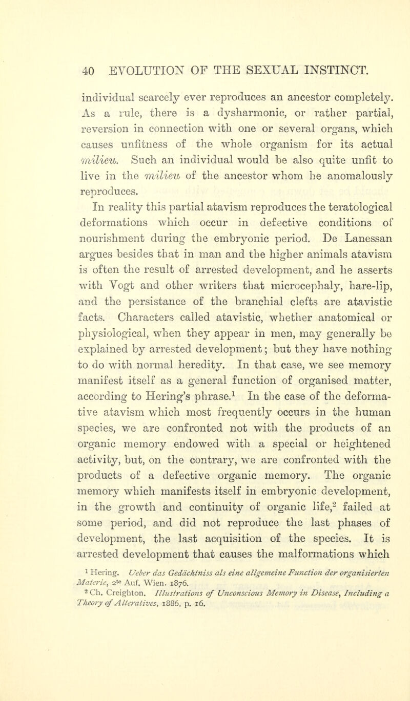 individual scarcely ever reproduces an ancestor completely. As a rule, there is a dysharmonie, or rather partial, reversion in connection with one or several organs, which causes unfitness of the whole organism for its actual milieu. Such an individual would he also quite unfit to live in the milieu of the ancestor whom he anomalously reproduces. In reality this partial atavism reproduces the teratological deformations which occur in defective conditions of nourishment during the embryonic period. De Lanessan argues besides that in man and the higher animals atavism is often the result of arrested development, and he asserts with Vogt and other writers that microcephaly, hare-lip, and the persistance of the branchial clefts are atavistic facts. Characters called atavistic, whether anatomical or physiological, when they appear in men, may generally be explained by arrested development ; but they have nothing to do with normal heredity. In that case, we see memory manifest itself as a general function of organised matter, according to Hering’s phrase.1 In the case of the deforma- tive atavism which most frequently occurs in the human species, v/e are confronted not with the products of an organic memory endowed with a special or heightened activity, but, on the contrary, we are confronted with the products of a defective organic memory. The organic memory which manifests itself in embryonic development, in the growth and continuity of organic life,2 failed at some period, and did not reproduce the last phases of development, the last acquisition of the species. It is arrested development that causes the malformations which 1 Hering. Ueber das Gedacht?iiss als eine allgemeine Function der organisierten Materie, 2te Auf. Wien. 1876. 2 Ch. Creighton. Illustrations of Unconscious Memory in Disease, Including a Theory of Alteratives, 1886, p. 16.
