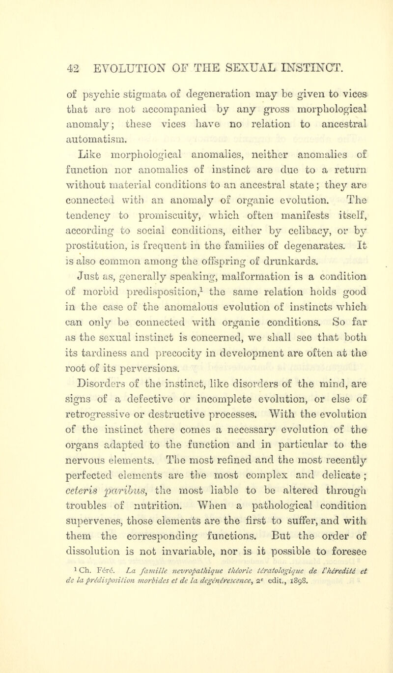 of psychic stigmata of degeneration may be given to vices that are not accompanied by any gross morphological anomaly ; these vices have no relation to ancestral automatism. Like morphological anomalies, neither anomalies of function nor anomalies of instinct are due to a return without material conditions to an ancestral state ; they are connected with an anomaly of organic evolution. The tendency to promiscuity, which often manifests itself, according to social conditions, either by celibacy, or by prostitution, is frequent in the families of degenarates. It % is also common among the offspring of drunkards. Just as, generally speaking, malformation is a condition of morbid predisposition,1 the same relation holds good in the case of the anomalous evolution of instincts which can only be connected with organic conditions. So far as the sexual instinct is concerned, we shall see that both its tardiness and precocity in development are often at the root of its perversions. Disorders of the instinct, like disorders of the mind, are signs of a defective or incomplete evolution, or else of retrogressive or destructive processes. With the evolution of the instinct there comes a necessary evolution of the organs adapted to the function and in particular to the nervous elements. The most refined and the most recently perfected elements are the most complex and delicate ; ceteris paribus, the most liable to be altered through troubles of nutrition. When a pathological condition supervenes, those elements are the first to suffer, and with them the corresponding functions. But the order of dissolution is not invariable, nor is it possible to foresee 1 Ch. Fcré. La famille névropathique théorie tératologique de Vhérédité et de la prédisposition morbides et de la dégénérescence, 2e edit., i3çS.