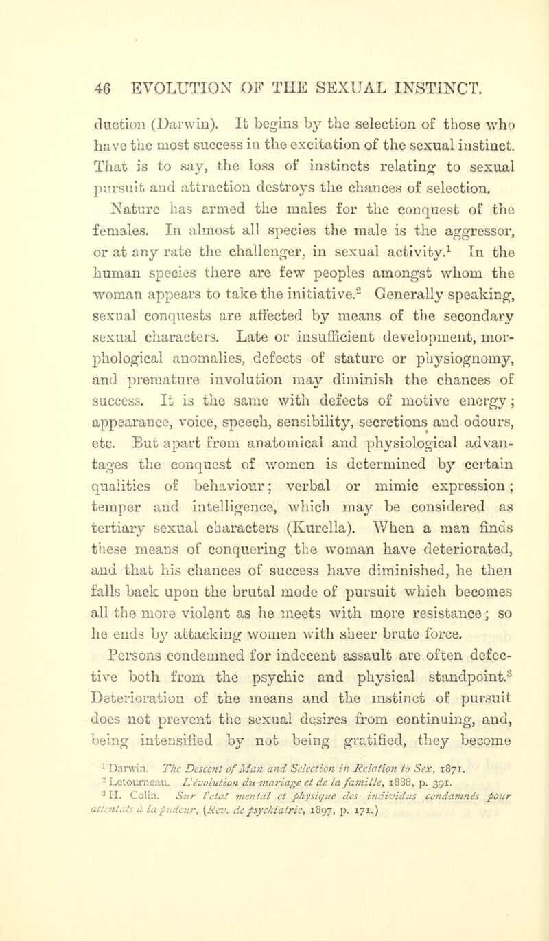 duction (Darwin). It begins by the selection of those who have the most success in the excitation of the sexual instinct. That is to say, the loss of instincts relating to sexual pursuit and attraction destroys the chances of selection. Nature has armed the males for the conquest of the females. In almost all species the male is the aggressor, or at any rate the challenger, in sexual activity.1 In the human species there are few peoples amongst whom the woman appears to take the initiative.2 Generally speaking, sexual conquests are affected by means of the secondary sexual characters. Late or insufficient development, mor¬ phological anomalies, defects of stature or physiognomy, and premature involution may diminish the chances of success. It is the same with defects of motive energy ; appearance, voice, speech, sensibility, secretions and odours, etc. But apart from anatomical and physiological advan¬ tages the conquest of women is determined by certain qualities of behaviour ; verbal or mimic expression ; temper and intelligence, which ma}^ be considered as tertiary sexual characters (Kurella). When a man finds these means of conquering the woman have deteriorated, and that his chances of success have diminished, he then falls back upon the brutal mode of pursuit which becomes all the more violent as he meets with more resistance ; so he ends by attacking women with sheer brute force. Persons condemned for indecent assault are often defec¬ tive both from the psychic and physical standpoint.2 Deterioration of the means and the instinct of pursuit does not prevent the sexual desires from continuing, and, being intensified by not being gratified, they become 1 Darwin. The Descent of Man and Selection in Relation to Sex, 1871. 2 Letourneau. L'évolution du mariage et de la famille, 1888, p. 391. ;J H. Colin. Sur Vetat mental et physique des individus condamnés pour attentats à la pudeur, [Rev. de psychiatrie, 1897, p. 171.)