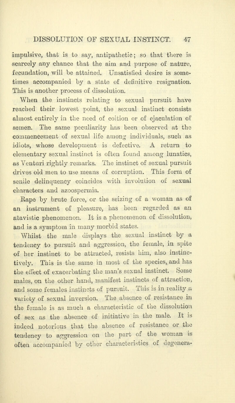 impulsive, that is to say, antipathetic ; so that there is scarcely any chance that the aim and purpose of nature, fecundation, will be attained. Unsatisfied desire is some¬ times accompanied by a state of definitive resignation. This is another process of dissolution. When the instincts relating to sexual pursuit have reached their lowest point, the sexual instinct consists almost entirely in the need of coition or of ejaculation of semen. The same peculiarity has been observed at the commencement of sexual life among individuals, such as idiots, whose development is defective. A return to elementary sexual instinct is often found among lunatics, as Venturi rightly remarks. The instinct of sexual pursuit drives old men to use means of corruption. This form of senile delinquency coincides with involution of sexual characters and azoospermia,. Itape by brute force, or the seizing of a woman as of an instrument of pleasure, has been regarded as an atavistic phenomenon. It is a phenomenon of dissolution, and is a symptom in many morbid states. Whilst the male displays the sexual instinct by a tendency to pursuit and aggression, the female, in spite of her instinct to be attracted, resists him, also instinc¬ tively. This is the same in most of the species, and has the effect of exacerbating the man’s sexual instinct, borne males, on the other hand, manifest instincts of attraction, and some females instincts of pursuit. This is in reality a variety of sexual inversion. The absence of resistance in the female is as much a characteristic of the dissolution of sex as the absence of initiative in tire male. It is indeed notorious that the absence of resistance or the tendency to aggression on the part oi the woman is often accompanied by other characteristics of degenera-