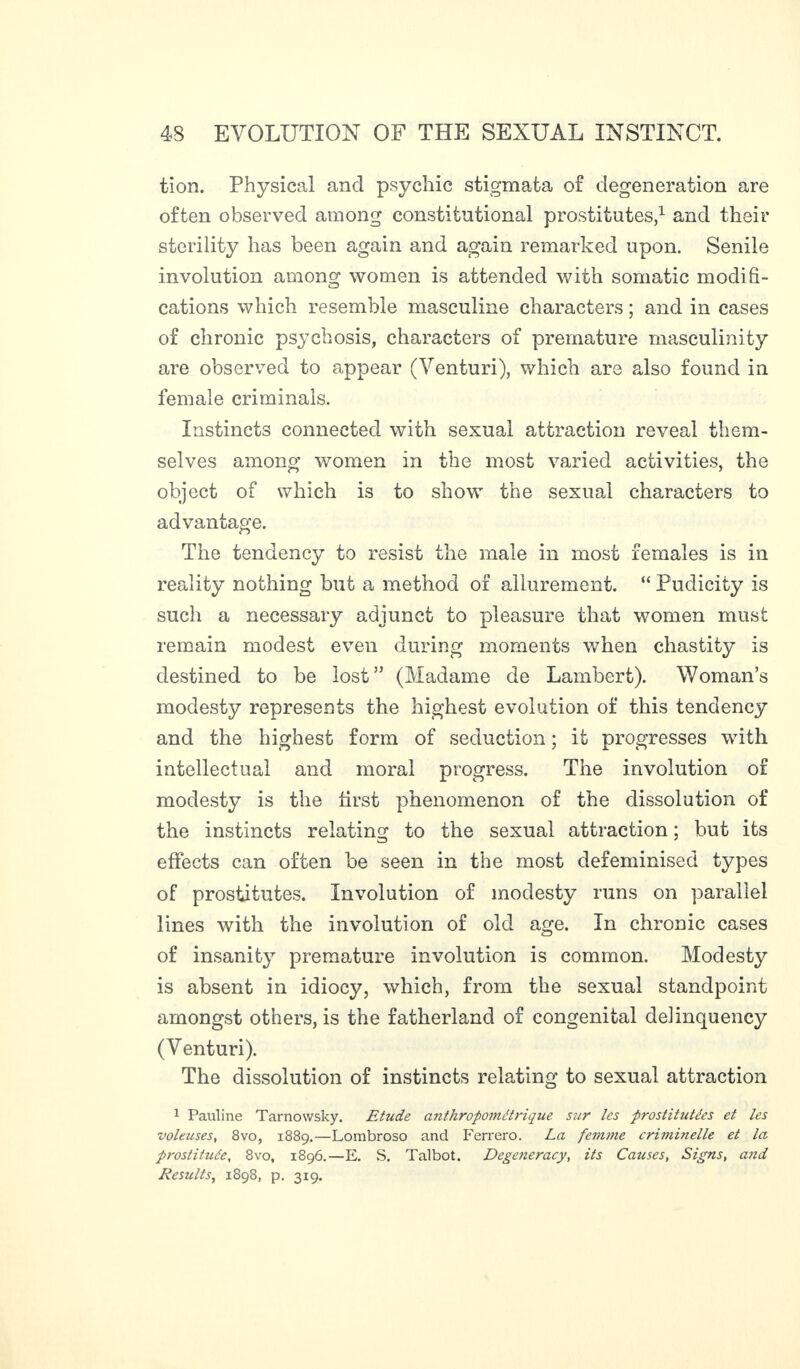 tion. Physical and psychic stigmata of degeneration are often observed among constitutional prostitutes,1 and their sterility has been again and again remarked upon. Senile involution among women is attended with somatic modifi- cations which resemble masculine characters ; and in cases of chronic psychosis, characters of premature masculinity are observed to appear (Venturi), which are also found in female criminals. Instincts connected with sexual attraction reveal them¬ selves among women in the most varied activities, the object of which is to show the sexual characters to advantage. The tendency to resist the male in most females is in reality nothing but a method of allurement. “ Pudicity is such a necessary adjunct to pleasure that women must remain modest even during moments when chastity is destined to be lost” (Madame de Lambert). Woman’s modesty represents the highest evolution of this tendency and the highest form of seduction ; it progresses with intellectual and moral progress. The involution of modesty is the first phenomenon of the dissolution of the instincts relating to the sexual attraction ; but its effects can often be seen in the most defeminised types of prostitutes. Involution of modesty runs on parallel lines with the involution of old age. In chronic cases of insanity premature involution is common. Modesty is absent in idiocy, which, from the sexual standpoint amongst others, is the fatherland of congenital delinquency (Venturi). The dissolution of instincts relating to sexual attraction 1 Pauline Tarnowsky. Etzide anthropométrique sur les prostitutées et les voleuses, 8vo, 1889.—Lombroso and Ferrero. La femme criminelle et la prostituée, 8vo, 1896.—E. S. Talbot. Degeneracy, its Causes, Signs, and Results, 1898, p. 319.