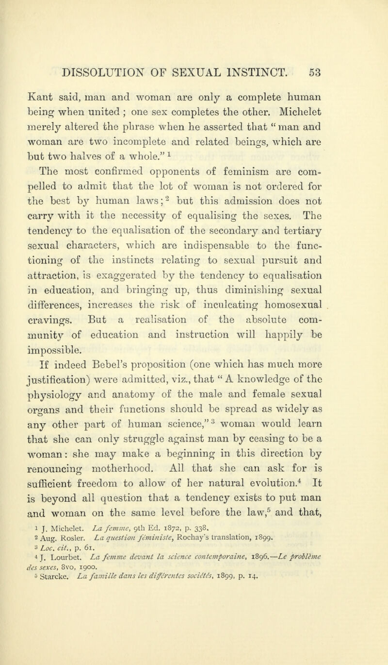 Kant said, man and woman are only a complete human being when united ; one sex completes the other. Michelet merely altered the phrase when he asserted that “ man and woman are two incomplete and related beings, which are but two halves of a whole.” 1 The most confirmed opponents of feminism are com¬ pelled to admit that the lot of woman is not ordered for the best b}7 human laws;2 but this admission does not carry with it the necessity of equalising the sexes. The tendency to the equalisation of the secondary and tertiary sexual characters, which are indispensable to the func¬ tioning of the instincts relating to sexual pursuit and attraction, is exaggerated by the tendency to equalisation in education, and bringing up, thus diminishing sexual differences, increases the risk of inculcating homosexual cravings. But a realisation of the absolute com- c> munity of education and instruction will happily be impossible. If indeed Bebel’s proposition (one which has much more justification) were admitted, viz., that “ A knowledge of the physiology and anatomy of the male and female sexual organs and their functions should be spread as widely as any other part of human science,”3 woman would learn that she can only struggle against man by ceasing to be a woman : she may make a beginning in this direction by renouncing motherhood. All that she can ask for is sufficient freedom to allow of her natural evolution.4 It is beyond all question that a tendency exists to put man and woman on the same level before the law,5 and that, 1 J. Michelet. La femme, 9th Ed. 1872, p. 338. 2 Aug. Rosier. La question féministe, Rochay's translation, 1899. y Loc. cit., p. 61. 4 J. Lourbet. La femme devant la science contemporaine, 1896.—Le problème des sexes, 8vo, 1900. 5 Starcke. La famille dans les différentes sociétés, 1899, p. 14.