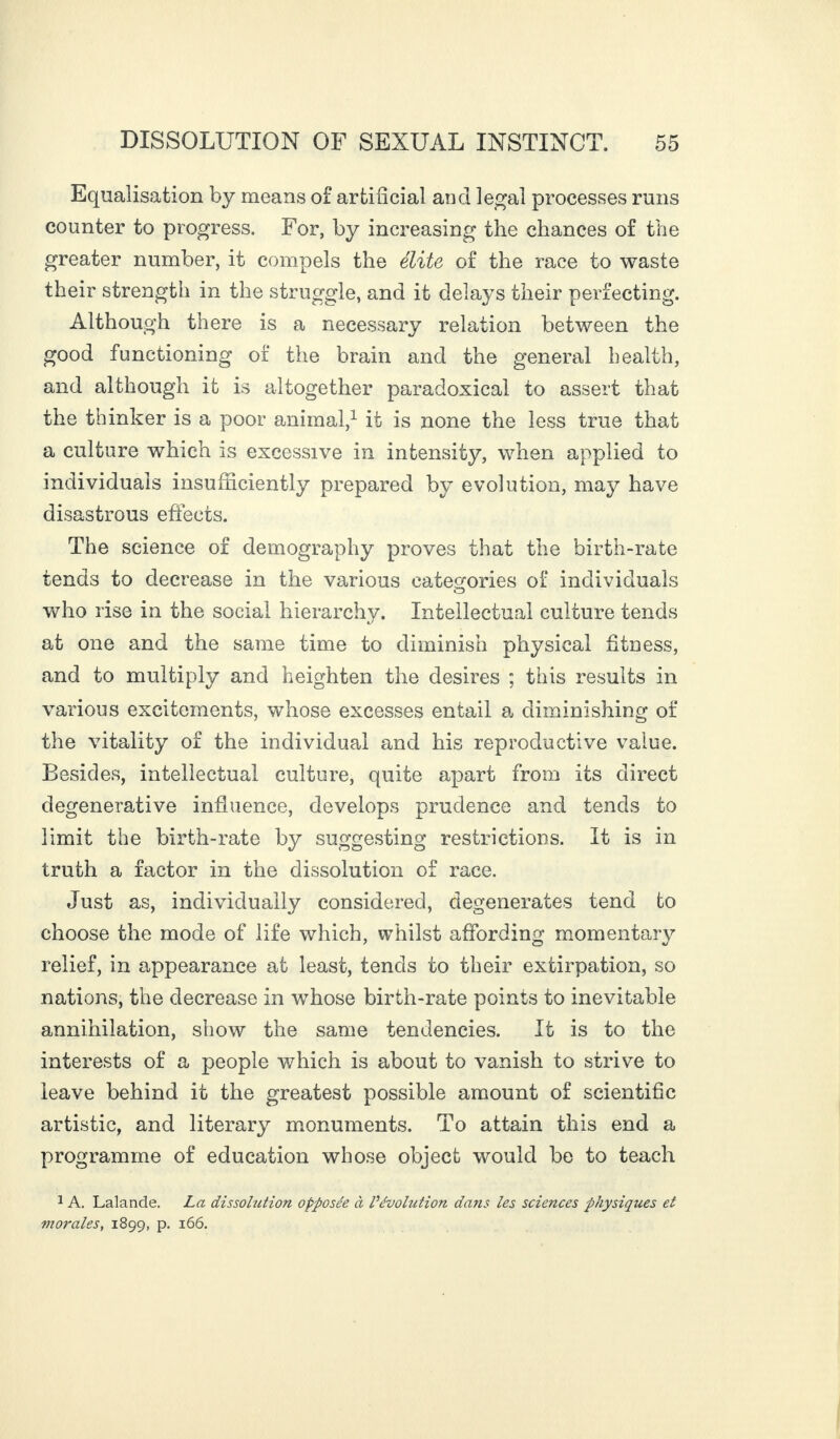 Equalisation by means of artificial and legal processes runs counter to progress. For, by increasing the chances of the greater number, it compels the elite of the race to waste their strength in the struggle, and it delays their perfecting. Although there is a necessary relation between the good functioning of the brain and the general health, and although it is altogether paradoxical to assert that the thinker is a poor animal,1 it is none the less true that a culture which is excessive in intensify, when applied to individuals insufficiently prepared by evolution, may have disastrous effects. The science of demography proves that the birth-rate tends to decrease in the various categories of individuals who rise in the social hierarchv. Intellectual culture tends at one and the same time to diminish physical fitness, and to multiply and heighten the desires ; this results in various excitements, whose excesses entail a diminishing of the vitality of the individual and his reproductive value. Besides, intellectual culture, quite apart from its direct degenerative influence, develops prudence and tends to limit the birth-rate by suggesting restrictions. It is in truth a factor in the dissolution of race. Just as, individually considered, degenerates tend to choose the mode of life which, whilst affording momentary relief, in appearance at least, tends to their extirpation, so nations, the decrease in whose birth-rate points to inevitable annihilation, show the same tendencies. If is to the interests of a people which is about to vanish to strive to leave behind it the greatest possible amount of scientific artistic, and literary monuments. To attain this end a programme of education whose object would be to teach 1 A. Lalande. La dissolution opposée à l’évolution dans les sciences physiques et morales, 1899, p. 166.