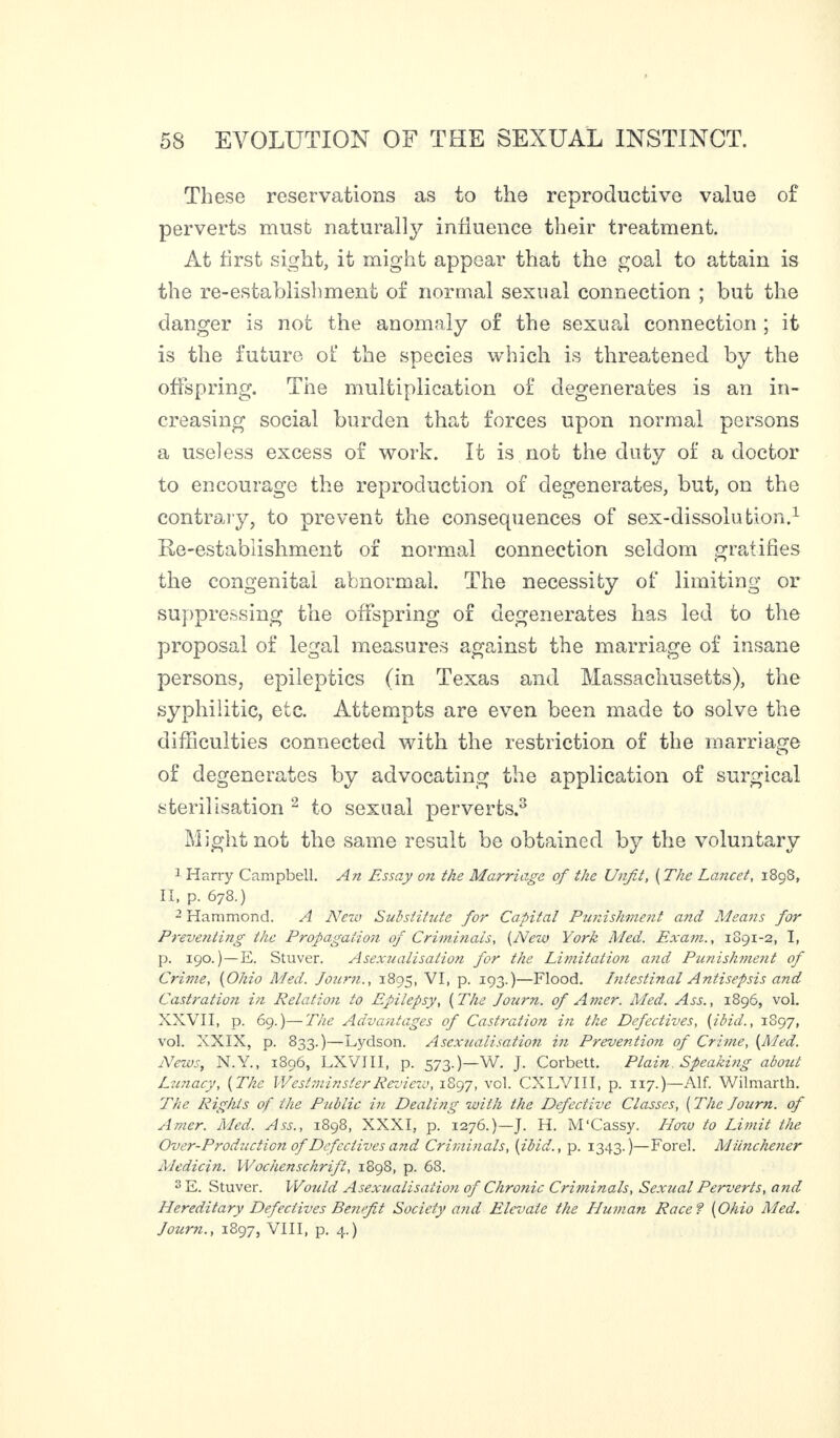 These reservations as to the reproductive value of perverts must naturally influence their treatment. At first sight, it might appear that the goal to attain is the re-establishment of normal sexual connection ; but the danger is not the anomaly of the sexual connection ; it is the future of the species which is threatened by the offspring. The multiplication of degenerates is an in¬ creasing social burden that forces upon normal persons a useless excess of work. It is not the duty of a doctor to encourage the reproduction of degenerates, but, on the contrary, to prevent the consequences of sex-dissolution.1 Re-establishment of normal connection seldom gratifies the congenital abnormal. The necessity of limiting or suppressing the offspring of degenerates has led to the proposal of legal measures against the marriage of insane persons, epileptics (in Texas and Massachusetts), the syphilitic, etc. Attempts are even been made to solve the difficulties connected with the restriction of the marriage of degenerates by advocating the application of surgical sterilisation 2 to sexual perverts.3 Might not the same result be obtained by the voluntary 1 Harry Campbell. An Essay on the Marriage of the Unfit, ( The Lancet, 1898, II, p. 678.) 2 Hammond. A New Substihite for Capital Punishment and Means for Preventing the Propagation of Criminals, (New York Med. Exam., 1891-2, I, p. 190. ) — E. Stuver. Asexualisation for the Limitation and Punish?nent of Crime, (Ohio Med. Journ., 1895, VI, p. 193.)—Flood. Intestinal Antisepsis and Castration in Relation to Epilepsy, (The Journ. of Amer. Med. Ass., 1896, vol. XXVII, p. 69.)—The Advantages of Castration in the Defectives, (ibid., 1S97, vol. XXIX, p. 833.)—Lydson. Asexualisation in Prevention of Crime, (Med. News, N.Y., 1896, LXVIII, p. 573.)—W. J. Corbett. Plain Speaking about Lunacy, (The Westminster Review, 1897, vol. CXLVIII, p. 1x7.)—Alf. Wilmarth. The Rights of the Public in Dealing with the Defective Classes, (The Journ. of Amer. Med. Ass., 1898, XXXI, p. 1276.)—J. H. M'Cassy. How to Limit the Over-Productio?i of Defectives and Criminals, (ibid., p. 1343.)—Forel. Miinchener Medicin. Wochenschrift, 1898, p. 68. s E. Stuver. Would Asexualisation of Chronic Criminals, Sexual Perverts, arid Hereditary Defectives Benefit Society and Elevate the Human Race 9 (Ohio Med. Jour?i., 1897, VIII, p. 4.)