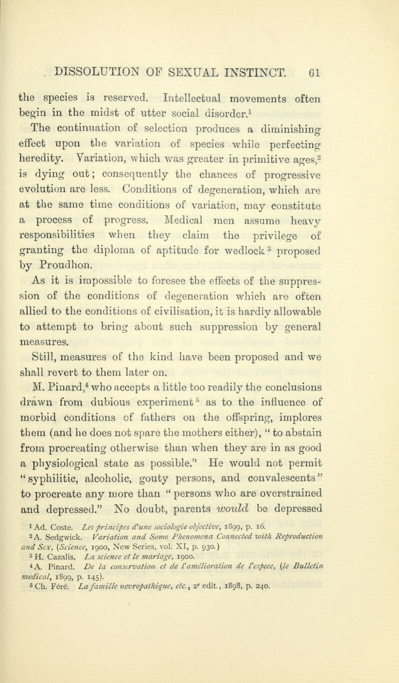the species is reserved. Intellectual movements often begin in the midst of utter social disorder.1 The continuation of selection produces a diminishing effect upon the variation of species while perfecting heredity. Variation, which was greater in primitive ages,2 is dying out; consequently the chances of progressive evolution are less. Conditions of degeneration, which are at the same time conditions of variation, may constitute a process of progress. Medical men assume heavy responsibilities when they claim the privilege of granting the diploma of aptitude for wedlock3 proposed by Proudhon. As it is impossible to foresee the effects of the suppres¬ sion of the conditions of degeneration which are often allied to the conditions of civilisation, it is hardly allowable to attempt to bring about such suppression by general measures. Still, measures of the kind have been proposed and we shall revert to them later on. M. Pinard,4 who accepts a little too readily the conclusions drawn from dubious experiment5 as to the influence of morbid conditions of fathers on the offspring, implores them (and he does not spare the mothers either), “ to abstain from procreating otherwise than wdien they are in as good a physiological state as possible.” He would not permit “ syphilitic, alcoholic, gouty persons, and convalescents ” to procreate any more than “ persons who are overstrained and depressed.” No doubt, parents would be depressed 1 Ad. Coste. Les principes d'une sociologie objective, 1899, p. 16. 2 A. Sedgwick. Variation and Some Phenomena Connected with Reproduction and Sex, (Science, 1900, New Series, vol. XI, p. 930.) 3 H. Cazalis. La science et le mariage, 1900. 4 A. Pinard. De la conservation et de l'amélioration de Vespece, [le Bulletin medical, 1899, p. 145). 5 Ch. Féré. La famille névropathique, etc., 2e edit., 1898, p. 240.