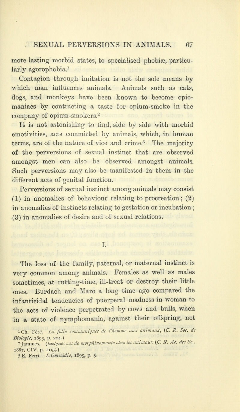 more lasting morbid states, to specialised phobiæ, particu¬ larly agorophobia.1 Contagion through imitation is not the sole means by which man influences animals. Animals such as cats, dogs, and monkeys have been known to become opio- maniacs by contracting a taste for opium-smoke in the company of opium-smokers.2 It is not astonishing to find, side by side with morbid emotivities, acts committed by animals, which, in human terms, are of the nature of vice and crime.3 The majority of the perversions of sexual instinct that are observed amongst men can also be observed amongst animals. Such perversions may also be manifested in them in the different acts of genital function. Perversions of sexual instinct among animals may consist (1) in anomalies of behaviour relating to procreation; (2) in anomalies of instincts relating to gestation or incubation ; (3) in anomalies of desire and of sexual relations. I. The loss of the family, paternal, or maternal instinct is very common among animals. Females as well as males sometimes, at rutting-time, ill-treat or destroy their little ones. Burdach and Marc a long time ago compared the infaniicidal tendencies of puerperal madness in woman to the acts of violence perpetrated by cows and bulls, when in a state of nymphomania, against their offspring, not 1 ch. Féré. La folie communiquée de Vhomme aux animaux, (C. R. Soc. de Biologie, 1893, p. 204.) 2 Jammes. Quelques cas de morphinomanie chez les animaux (C. A. Ac. des Sc., 1887, CIV. p. 1195.) 3 E. Ferri. L'Omicidio, 1895, p. 5-