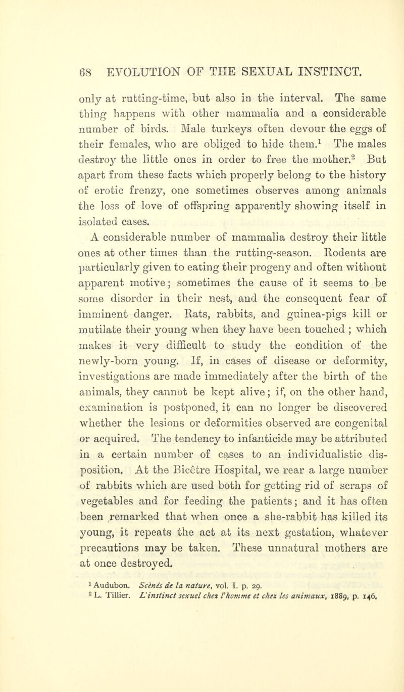 only at rutting-time, but also in the interval. The same thing happens with other mammalia and a considerable number of birds. Male turkeys often devour the eggs of their females, who are obliged to hide them.1 The males destroy the little ones in order to free the mother.2 But apart from these facts which properly belong to the history of erotic frenzy, one sometimes observes among animals the loss of love of offspring apparently showing itself in isolated cases. A considerable number of mammalia destroy their little ones at other times than the rutting-season. Rodents are <1 particularly given to eating their progeny and often without apparent motive ; sometimes the cause of it seems to be some disorder in their nest, and the consequent fear of imminent danger. Rats, rabbits, and guinea-pigs kill or mutilate their young when they have been touched ; which makes it very difficult to study the condition of the newly-born young. If, in cases of disease or deformity, investigations are made immediately after the birth of the animals, they cannot be kept alive; if, on the other hand, examination is postponed, it can no longer be discovered whether the lesions or deformities observed are congenital or acquired. The tendency to infanticide may be attributed in a certain number of cases to an individualistic dis¬ position. At the Bicêtre Hospital, we rear a large number of rabbits which are used both for getting rid of scraps of vegetables and for feeding the patients; and it has often been remarked that when once a she-rabbit has killed its young, it repeats the act at its next gestation, whatever precautions may be taken. These unnatural mothers are at once destroyed. 1 Audubon. Scènés de la nature, vol. I. p. 29. 2 L. Tillier. Linstinct sexuel chez l'homme et chez les a?iitnaux, 1889, p. 146.