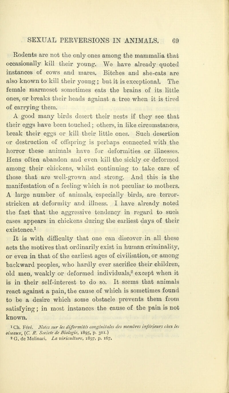 Rodents are not the only ones among the mammalia that occasionally kill their young. We have already quoted instances of cows and mares. Bitches and she-cats are also known to kill their young ; but it is exceptional. The female marmoset sometimes eats the brains of its little ones, or breaks their heads against a tree when it is tired of carrying them. A good many birds desert their nests if they see that their eggs have been touched ; others, in like circumstances, break their eggs or kill their little ones. Such desertion or destruction of offspring is perhaps connected with the horror these animals have for deformities or illnesses. Hens often abandon and even kill the sickly or deformed among their chickens, whilst continuing to take care of those that are well-grown and strong. And this is the manifestation of a feeling which is not peculiar to mothers. A large number of animals, especially birds, are terror- stricken at deformity and illness. I have already noted the fact that the aggressive tendency in regard to such cases appears in chickens during the earliest days of their existence.1 It is with difficulty that one can discover in all these acts the motives that ordinarily exist in human criminality, or even in that of the earliest ages of civilisation, or among backward peoples, who hardly ever sacrifice their children, old men, weakly or deformed individuals,2 except when it is in their self-interest to do so. It seems that animals react against a pain, the cause of which is sometimes found to be a desire which some obstacle prevents them from satisfying ; in most instances the cause of the pain is not known. 1 Ch. Féré. Notes sur les difformités congénitales des membres inférieurs chez les oiseaux, (C. B. Société de Biologie, 1895, p. 311.) 2 G. de Molinari. La viriculture, 1897, p. 167.