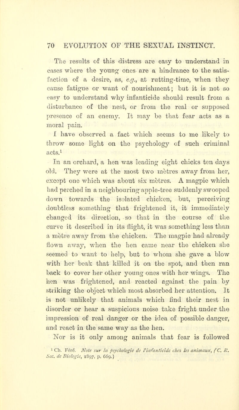 The results of this distress are easy to understand in eases where the young ones are a hindrance to the satis¬ faction of a desire, as, exj.s at rutting-time, when they cause fatigue or want of nourishment; but it is not so easy to understand why infanticide should result from a disturbance of the nest, or from the real or supposed presence of an enemy. It may be that fear acts as a moral pain. I have observed a fact which seems to me likety to throw some light on the psychology of such criminal acts.1 In an orchard, a hen was leading eight chicks ten days old. They were at the most two metres away from her, except one which was about six metres. À magpie which had perched in a neighbouring apple-tree suddenly swooped down towards the isolated chicken, but, perceiving doubtless something that frightened it, it immediately changed its direction, so that in the course of the curve if described in its flight, it was something less than a mètre away from the chicken. The magpie had already flown away, when the hen came near the chicken she seemed to want to help, but to whom she gave a blow with her beak that killed it on the spot, and then ran back to cover her other young ones with her wings. The hen was frightened, and reacted against the pain by striking the object which most absorbed her attention. It is not unlikely that animals which And their nest in disorder or hear a suspicious noise take fright under the impression of real danger or the idea of possible danger, and react in the same way as the hen. Nor is it only among animals that fear is followed 1 Ch. Féré. Note sur la -psychologie de Vinfanticide chez les animaux, (C. À\ Soc. de Biologie, 1897, p. 669.)