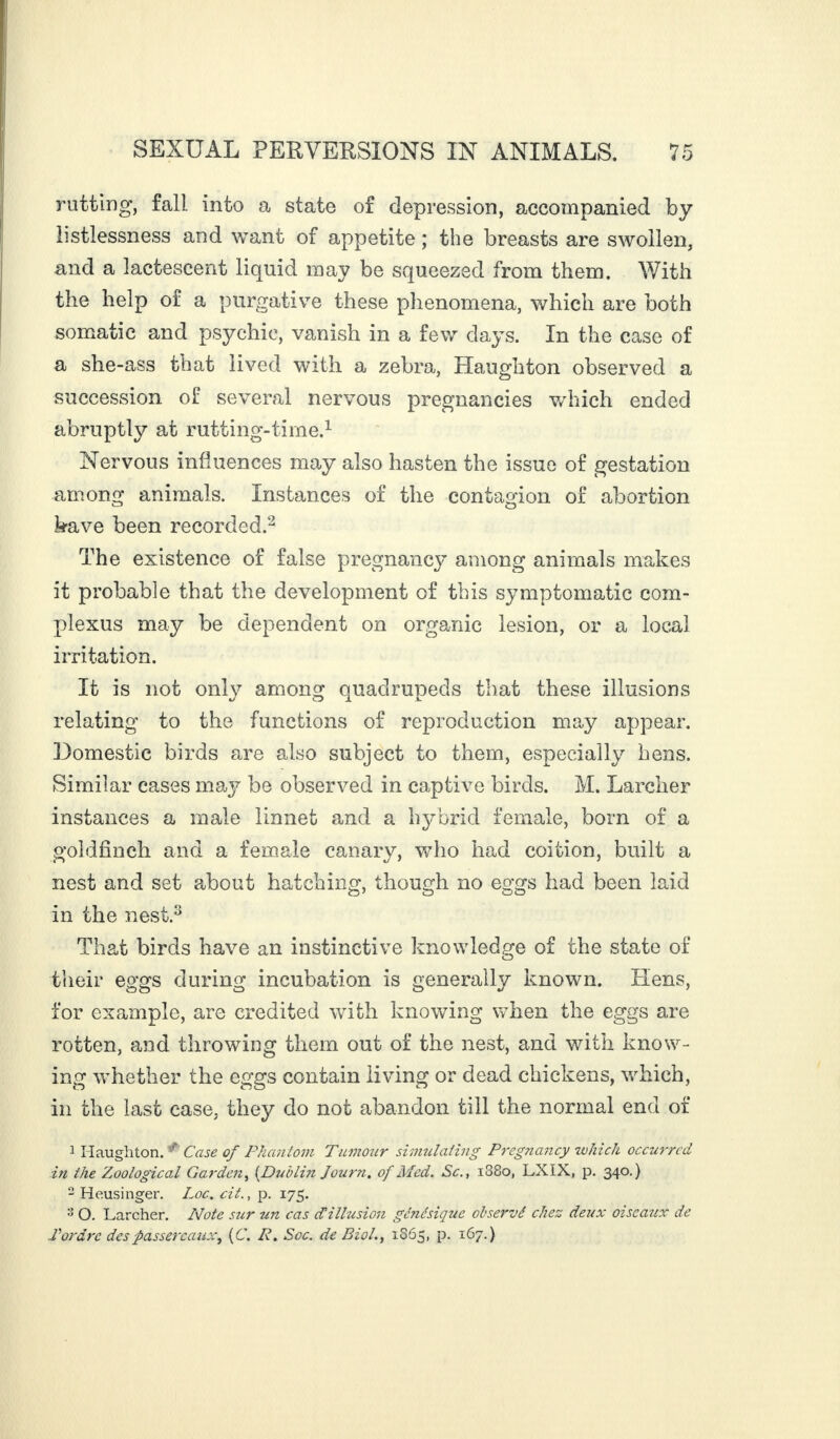 rutting, fall into a state of depression, accompanied by listlessness and want of appetite ; the breasts are swollen, and a lactescent liquid may be squeezed from them. With the help of a purgative these phenomena, which are both somatic and psychic, vanish in a few days. In the case of a she-ass that lived with a zebra, Haughton observed a succession of several nervous pregnancies which ended abruptly at rutting-time.1 Nervous influences may also hasten the issue of gestation among animals. Instances of the contagion of abortion have been recorded.2 The existence of false pregnancy among animals makes it probable that the development of this symptomatic corn- plexus may be dependent on organic lesion, or a local irritation. It is not only among quadrupeds that these illusions relating to the functions of reproduction may appear. Domestic birds are also subject to them, especially hens. Similar cases may be observed in captive birds. M. Larcher instances a male linnet and a hybrid female, born of a goldfinch and a female canary, who had coition, built a nest and set about hatching, though no eggs had been laid in the nest.3 That birds have an instinctive knowledge of the state of their eggs during incubation is generally known. liens, for example, are credited with knowing when the eggs are rotten, and throwing them out of the nest, and with know¬ ing whether the eggs contain living or dead chickens, which, in the last case, they do not abandon till the normal end of 1 Haughton. Case of Phantom Tumour simulating Pregnancy which occurred in the Zoological Garden, [Dublin Journ. of Med. Sc., i38o, LXIX, p. 340.) 2 Heusinger. Loc. cit., p. 175. 3 O. Larcher. Note s?ir un cas dtillusion génésique observé chez deux oiseaux de Tordre des passereaux, (C. R. Soc. de Biol., 1865, p. 167.)