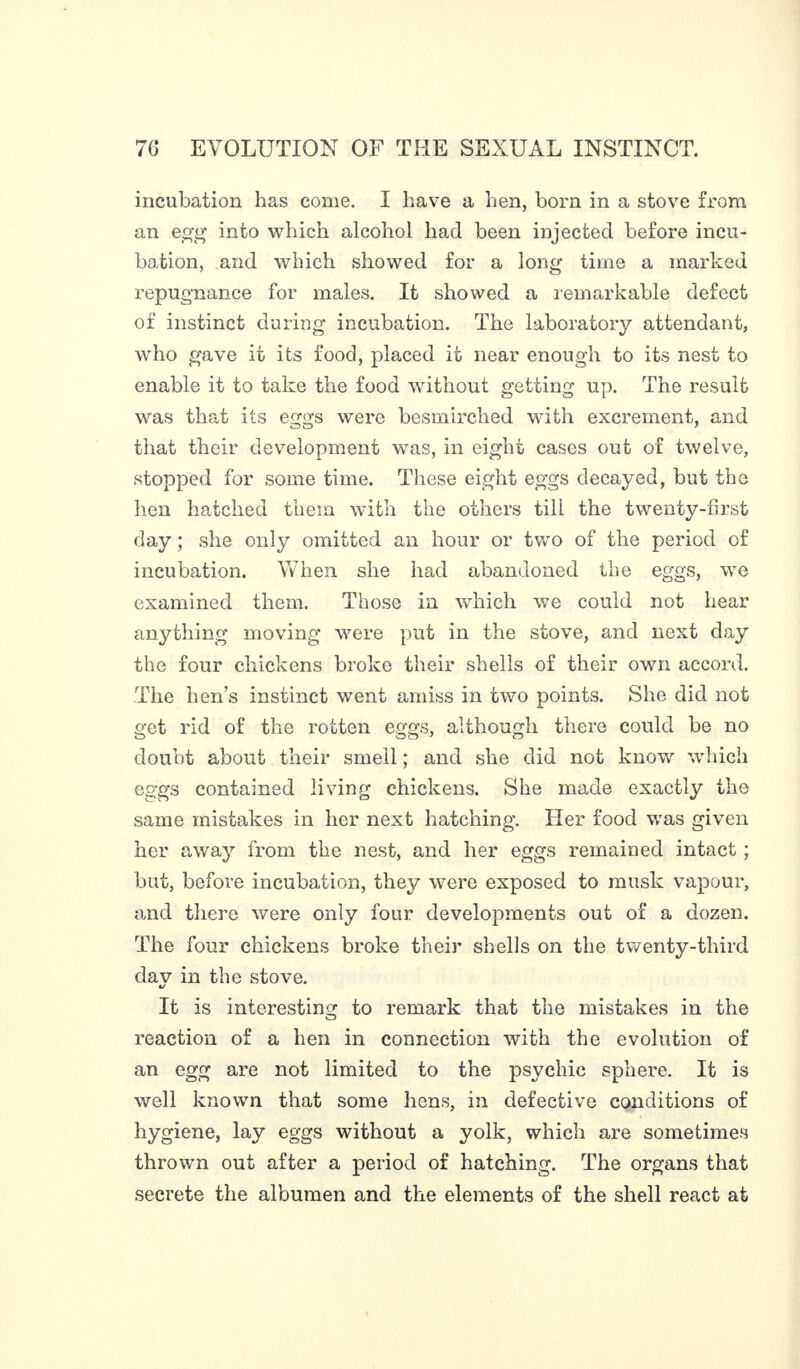 incubation has come. I have a hen, born in a stove from an egg into which alcohol had been injected before incu¬ bation, and which showed for a long time a marked repugnance for males. It showed a remarkable defect of instinct during incubation. The laboratory attendant, who gave it its food, placed it near enough to its nest to enable it to take the food without getting up. The result was that its eggs were besmirched with excrement, and that their development was, in eight cases out of twelve, stopped for some time. These eight eggs decayed, but the hen hatched them with the others till the twenty-first day ; she only omitted an hour or two of the period of incubation. When she had abandoned the eggs, we examined them. Those in which we could not hear anything moving were put in the stove, and next day the four chickens broke their shells of their own accord. The hen’s instinct went amiss in two points. She did not get rid of the rotten eggs, although there could be no doubt about their smell ; and she did not know which eggs contained living chickens. She made exactly the same mistakes in her next hatching. Her food was given her away from the nest, and her eggs remained intact ; but, before incubation, they wrere exposed to musk vapour, and there were only four developments out of a dozen. The four chickens broke their shells on the twenty-third dav in the stove. It is interesting to remark that the mistakes in the reaction of a hen in connection with the evolution of an egg are not limited to the psychic sphere. It is well known that some hens, in defective conditions of hygiene, lay eggs without a yolk, which are sometimes thrown out after a period of hatching. The organs that secrete the albumen and the elements of the shell react at