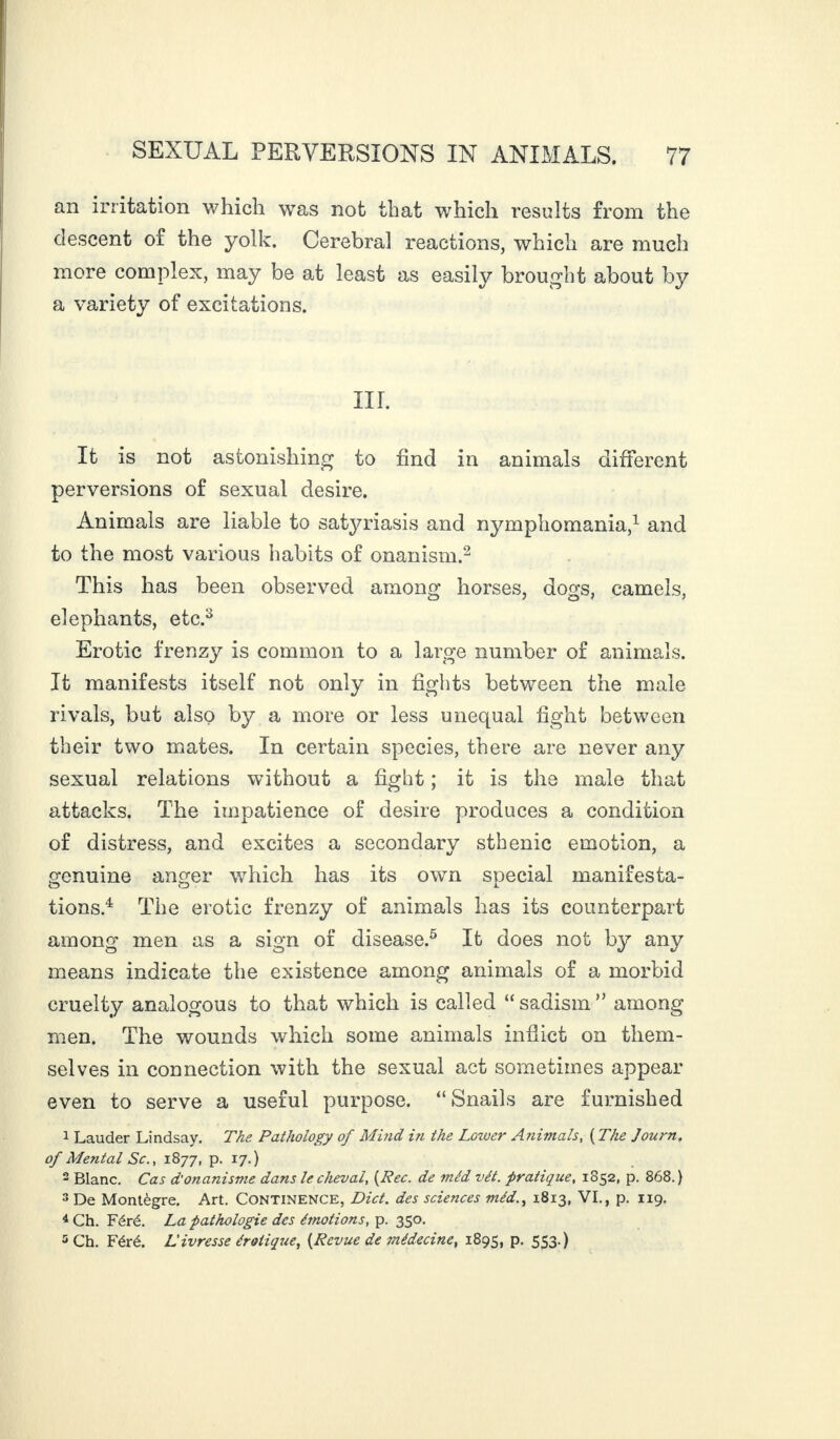 an irritation which was not that which results from the descent of the yolk. Cerebral reactions, which are much more complex, may be at least as easily brought about by a variety of excitations. III. It is not astonishing to find in animals different perversions of sexual desire. Animals are liable to satyriasis and nymphomania,1 and to the most various habits of onanism.2 This has been observed among horses, dogs, camels, elephants, etc.3 Erotic frenzy is common to a large number of animals. It manifests itself not only in fights between the male rivals, but also by a more or less unequal fight between their two mates. In certain species, there are never any sexual relations without a fight ; it is the male that attacks. The impatience of desire produces a condition of distress, and excites a secondary sthenic emotion, a genuine anger which has its own special manifesta¬ tions.4 The erotic frenzy of animals has its counterpart among men as a sign of disease.5 It does not by any means indicate the existence among animals of a morbid cruelty analogous to that which is called “ sadism ” among men. The wounds which some animals inflict on them¬ selves in connection with the sexual act sometimes appear even to serve a useful purpose. “Snails are furnished 1 Lauder Lindsay. The Pathology of Mind in the Lower Animals, ( The Journ. of Mental Sc., 1877, p. 17.) 2 Blanc. Cas d'onanisme dans le cheval, (Rec. de méd vét. pratique, 1852, p. 868.) 3 De Montègre. Art. Continence, Diet, des sciences méd., 1813, VI., p. 119. 4 Ch. Féré. La pathologie des émotions, p. 350. 5 Ch. Féré. L'ivresse érotique, (Revue de médecine, 1895, p. 553.)