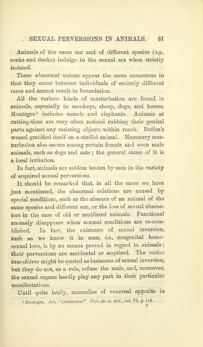 Animals of the same sex and of different species (e.g., cocks and ducks) indulge in the sexual act when strictly isolated. These abnormal unions appear the more monstrous in that they occur between individuals of entirely different races and cannot result in fecundation. All the various kinds of masturbation are found in animals, especially in monkeys, sheep, dogs, and horses. Montègre1 includes camels and elephants. Animals at rutting-time are very often noticed rubbing their genital parts against any resisting objects within reach. Buffon’s weasel gratified itself on a stuffed animal. Mammary mas¬ turbation also occurs among certain female and even male animals, such as dogs and cats ; the general cause of it is a local irritation. In fact, animals are seldom beaten by men in the variety of acquired sexual perversions. It should be remarked that, in all the cases we have just mentioned, the abnormal relations are caused by special conditions, such as the absence of an animal of the same species and different sex, or the loss of sexual charac¬ ters in the case of old or mutilated animals. Functional anomaly disappears when normal conditions are re-esta¬ blished. In fact, the existence of sexual inversion, such as we know it in man, i.e., congenital homo¬ sexual love, is by no means proved in regard to animals ; their perversions are accidental or acquired. The vaches taurdières might be quoted as instances oi sexual inversion, but they do not, as a rule, refuse the male, and, moreover, the sexual organs hardly play any part in their particular manifestations. Until quite lately, anomalies of venereal appetite in i Montègre. Art, “ Continence.” Diet. clés sc, inéd,, vol. VI, p. 118. F