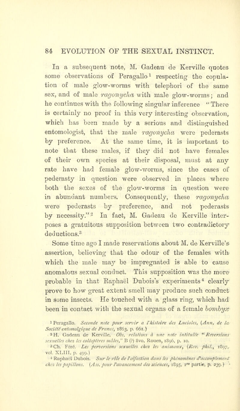 In a subsequent note, M. Gadeau de Kerville quotes some observations of Peragallo1 respecting the copula¬ tion of male glow-worms with telephori of the same sex, and of male ragonyclia with male glow-worms; and he continues with the following singular inference “There is certainly no proof in this very interesting observation, which has been made by a serious and distinguished entomologist, that the male ragonyclia were pederasts by preference. At the same time, it is important to note that these males, if they did not have females of their own species at their disposal, must at any rate have had female glow-worms, since the cases of pederasty in question were observed in places where both the sexes of the glow-worms in question were in abundant numbers. Consequently, these ragonyclia were pederasts by preference, and not pederasts by necessity.”2 In fact, M. Gadeau de Kerville inter¬ poses a gratuitous supposition between two contradictory deductions.3 Some time ago I made reservations about M. de Kerville’s assertion, believing that the odour of the females with which the male may be impregnated is able to cause anomalous sexual conduct. This supposition was the more probable in that Raphaël Dubois’s experiments4 clearly prove to how great extent smell may produce such conduct in some insects. He touched with a glass ring, which had been in contact with the sexual organs of a female bombyx 1 Peragallo. Sccojide note pour servir a l'histoire des Lucioles, (Ann. de la Société entomolgique de France, 1863, p. 661.) 2 H. Gadeau de Kerville. Ois. relatives à une note intitulée “ Reversais sexuelles chez les coléoptères mâles,” B (?) 8vo, Rouen, 1896, p. 10. 2 Ch. Féré. Les perversions sexuelles chez les animaux, (Rev. phil., 1897, vol. XLIII, p. 499.) 4 Raphaël Dubois. Sur le rôle de l'olfaction dans les phénomènes dé accouplement chez les papillons. (Ass. pour Vavancement des sciences,. 1895, ire partie, p. 239.) 1