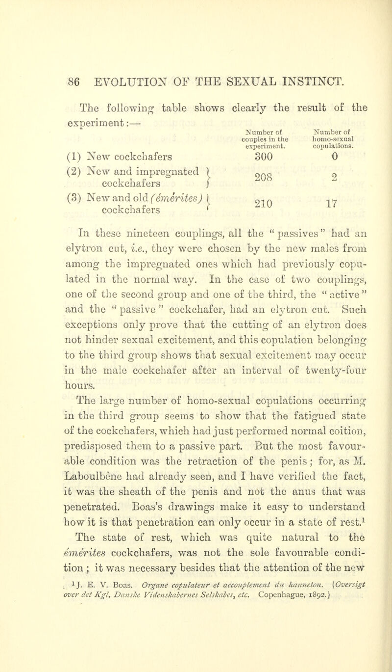 The following table shows clearly the result of the experiment :— (1) New cockchafers (2) New and impregnated | cockchafers j Number of couples in the experiment. 800 Number of homo-sexual copulations. 0 208 2 (8) New and old (émérites) cockchafers 210 17 In these nineteen couplings, all the “ passives ” had an elytron cut, i.e., they were chosen by the new males from among the impregnated ones which had previously copu¬ lated in the normal way. In the case of two couplings, one of the second group and one of the third, the “ active” and the “ passive ” cockchafer, had an elytron cut. Such exceptions only prove that the cutting of an elytron does not hinder sexual excitement, and this copulation belonging to the third group shows that sexual excitement may occur in the male cockchafer after an interval of twenty-four hours. The large number of homo-sexual copulations occurring in the third group seems to show that the fatigued state of the cockchafers, which had just performed normal coition, predisposed them to a passive part. But the most favour¬ able condition was the retraction of the penis ; for, as M. Laboulbène had already seen, and I have verified the fact, it was the sheath of the penis and not the anus that was penetrated. Boas’s drawings make it easy to understand how it is that penetration can only occur in a state of rest.1 The state of rest, which was cpuite natural to the émérites cockchafers, wTas not the sole favourable condi¬ tion ; it was necessary besides that the attention of the new 1 J. E. V. Boas. Organe copulateur et accouplement du hanneton. (Oversipt over det Kgl. Danske Vidcnskaberncs Selskabes, etc. Copenhague, 1892.)