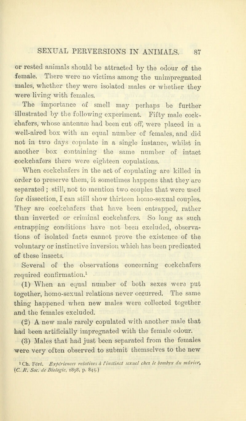 or rested animals should be attracted by the odour of the female. There were no victims among the unimpregnated males, whether they were isolated males or whether they were living with females. The importance of smell may perhaps be further illustrated by the following experiment. Fifty male cock¬ chafers, whose antennæ had been cut off, were placed in a well-aired box with an equal number of females, and did not in two days copulate in a single instance, whilst in another box containing the same number of intact cockchafers there were eighteen copulations. When cockchafers in the act of copulating are killed in order to preserve them, it sometimes happens that they are separated ; still, not to mention two couples that were used for dissection, I can still show thirteen homo-sexual couples. They are cockchafers that have been entrapped, rather than inverted or criminal cockchafers. So loner as such r> entrapping conditions have not been excluded, observa¬ tions of isolated facts cannot prove the existence of the voluntary or instinctive inversion which has been predicated of these insects. Several of the observations concerning cockchafers required confirmation.1 (1) When an equal number of both sexes were put together, homo-sexual relations never occurred. The same thing happened when new males were collected together and the females excluded. (2) À new male rarely copulated with another male that had been artificially impregnated with the female odour. (3) Males that had just been separated from the females were very often observed to submit themselves to the new 1 Ch. Féré. Expériences relatives à l'instinct sexuel chez le bombyx du mûrier, [C. R. Soc. de Biologie, 1898, p. 845.)