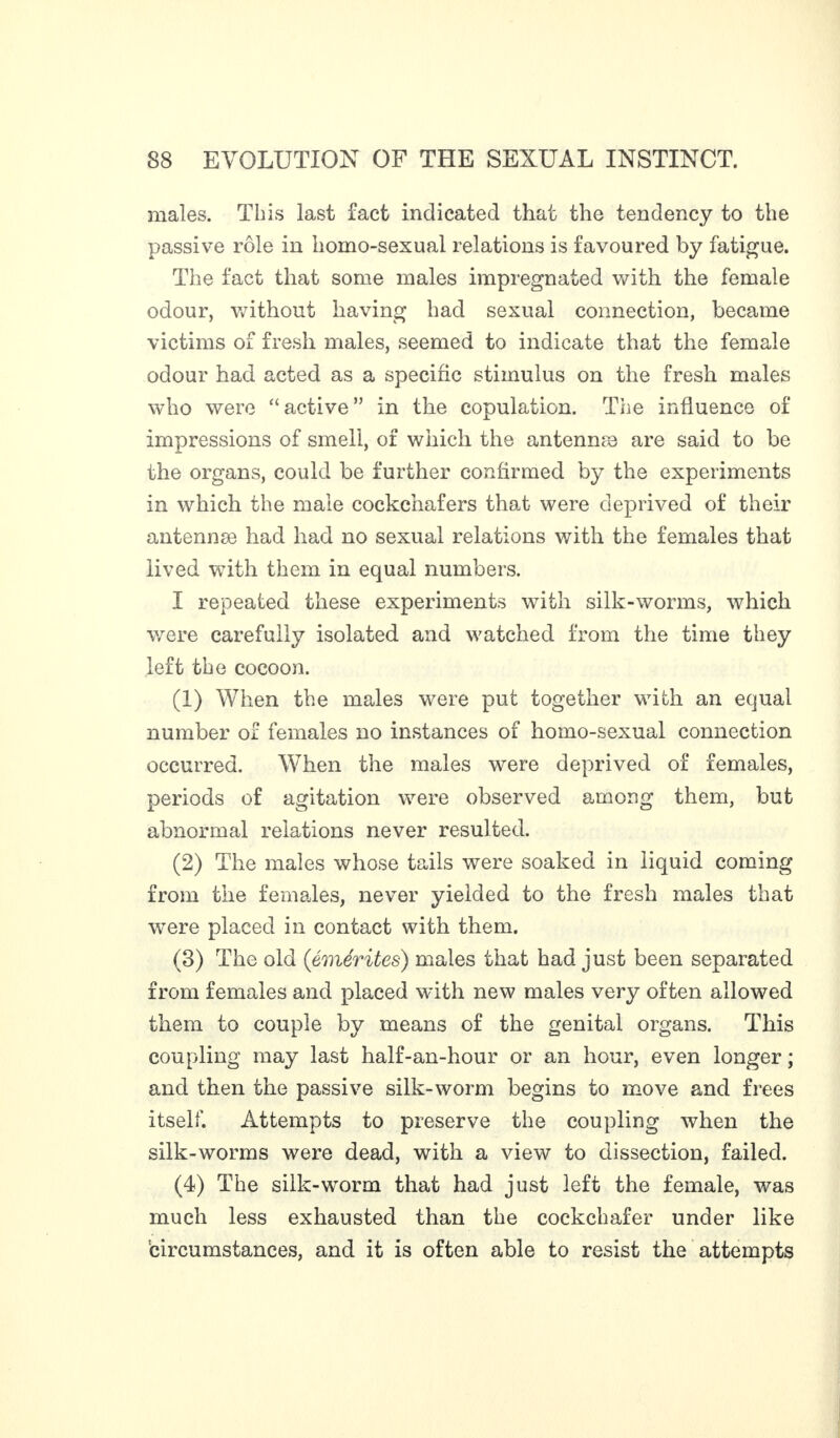 males. This last fact indicated that the tendency to the passive rôle in homo-sexual relations is favoured by fatigue. The fact that some males impregnated with the female odour, without having had sexual connection, became victims of fresh males, seemed to indicate that the female odour had acted as a specific stimulus on the fresh males who were “active” in the copulation. The influence of impressions of smell, of which the antennæ are said to be the organs, could be further confirmed by the experiments in which the male cockchafers that were deprived of their antennse had had no sexual relations with the females that lived with them in equal numbers. I repeated these experiments with silk-worms, which were carefully isolated and watched from the time they left the cocoon. (1) When the males were put together with an equal number of females no instances of homo-sexual connection occurred. When the males were deprived of females, periods of agitation were observed among them, but abnormal relations never resulted. (2) The males whose tails were soaked in liquid coming from the females, never yielded to the fresh males that were placed in contact with them. (3) The old (émérites) males that had just been separated from females and placed with new males very often allowed them to couple by means of the genital organs. This coupling may last half-an-hour or an hour, even longer ; and then the passive silk-worm begins to move and frees itself. Attempts to preserve the coupling when the silk-worms were dead, with a view to dissection, failed. (4) The silk-worm that had just left the female, was much less exhausted than the cockchafer under like circumstances, and it is often able to resist the attempts