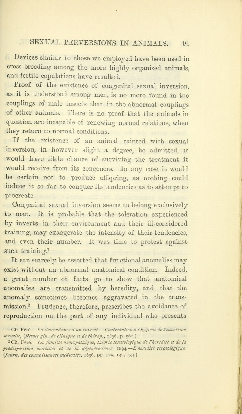 Devices similar to those we employed have been used in cross- oreeding among the more highly organised animals, and fertile copulations have resulted. Proof of the existence of congenital sexual inversion, as it is understood among men, is no more found in the couplings of male insects than in the abnormal couplings ot other animais. There is no proof that the animals in question are incapable of renewing normal relations, when they return to normal conditions. If the existence of an animal tainted with sexual inversion, in however slight a degree, be admitted, it would have little chance of surviving the treatment it would receive from its congeners. In any case it would be certain not to produce offspring, as nothing could induce it so far to conquer its tendencies as to attempt to procreate. Congenital sexual inversion seems to belong exclusively to man. It is probable that the toleration experienced by inverts in their environment and their ill-considered training, may exaggerate the intensity of their tendencies, and even their number. It was time to protest against such training.1 It can scarcely be asserted that functional anomalies may exist without an abnormal anatomical condition. Indeed, a great number of facts go to show that anatomical anomalies are transmitted by heredity, and that the anomaly sometimes becomes aggravated in the trans¬ mission.2 Prudence, therefore, prescribes the avoidance of reproduction on the part of any individual who presents 1 Ch. Féré. La descendance d'un inverti. Contribution à l'hygiène de l'inversion sexuelle, {Revue gén. de clinique et de thérap., 1896, p. 561.) 2 Ch. Féré. La famille névropathique, théorie tératologique de l'hérédité et de la prédisposition morbides et de la dégénérescence, 1894.—L'hérédité tératologiqîie (.Journ. des connaissances médicales, 1896, pp. 125, 132, 139.)