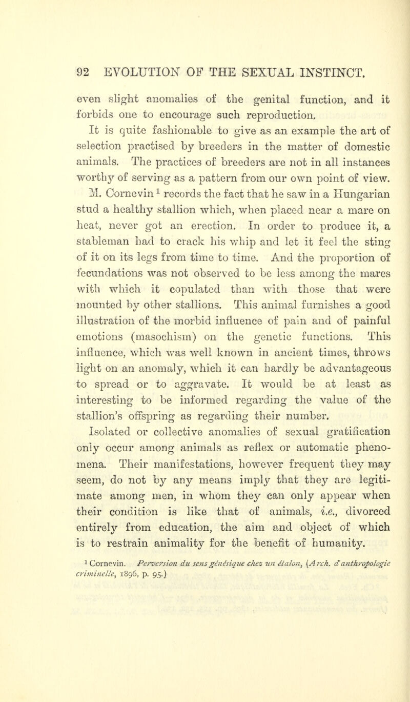 even slight anomalies of the genital function, and it forbids one to encourage such reproduction. It is quite fashionable to give as an example the art of selection practised by breeders in the matter of domestic animals. The practices of breeders are not in all instances worthy of serving as a pattern from our own point of view. M. Cornevin1 records the fact that he saw in a Hungarian stud a healthy stallion which, when placed near a mare on heat, never got an erection. In order to produce it, a stableman had to crack his whip and let it feel the sting of it on its legs from time to time. And the proportion of fecundations was not observed to be less among the mares with which it copulated than with those that were mounted by other stallions. This animal furnishes a good illustration of the morbid influence of pain and of painful emotions (masochism) on the genetic functions. This influence, which was well known in ancient times, throws light on an anomaly, which it can hardly be advantageous to spread or to aggravate. It would be at least as interesting to be informed regarding the value of the stallion’s offspring as regarding their number. Isolated or collective anomalies of sexual gratification only occur among animals as reflex or automatic pheno¬ mena. Their manifestations, however frequent they may seem, do not by any means imply that they are legiti¬ mate among men, in whom they can only appear when their condition is like that of animals, i.e., divorced entirely from education, the aim and object of which is to restrain animality for the benefit of humanity. 1 Corne vin. Perversion du sens génésique chez un étalon, (Arch, d'anthropologie criminelle, 1896, p. 95.)