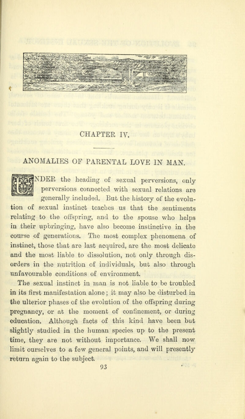 CHAPTER IV. ANOMALIES OF PARENTAL LOVE IN MAN. NDER the heading of sexual perversions, only perversions connected with sexual relations are generally included. But the history of the evolu¬ tion of sexual instinct teaches us that the sentiments relating to the offspring, and to the spouse who helps in their upbringing, have also become instinctive in the course of generations. The most complex phenomena of instinct, those that are last acquired, are the most delicate and the most liable to dissolution, not only through dis¬ orders in the nutrition of individuals, but also through unfavourable conditions of environment. The sexual instinct in man is not liable to be troubled in its first manifestation alone; it may also be disturbed in the ulterior phases of the evolution of the offspring during pregnancy, or at the moment of confinement, or during education. Although facts of this kind have been but slightly studied in the human species up to the present time, they are not without importance. We shall now limit ourselves to a few general points, and will presently return again to the subject.