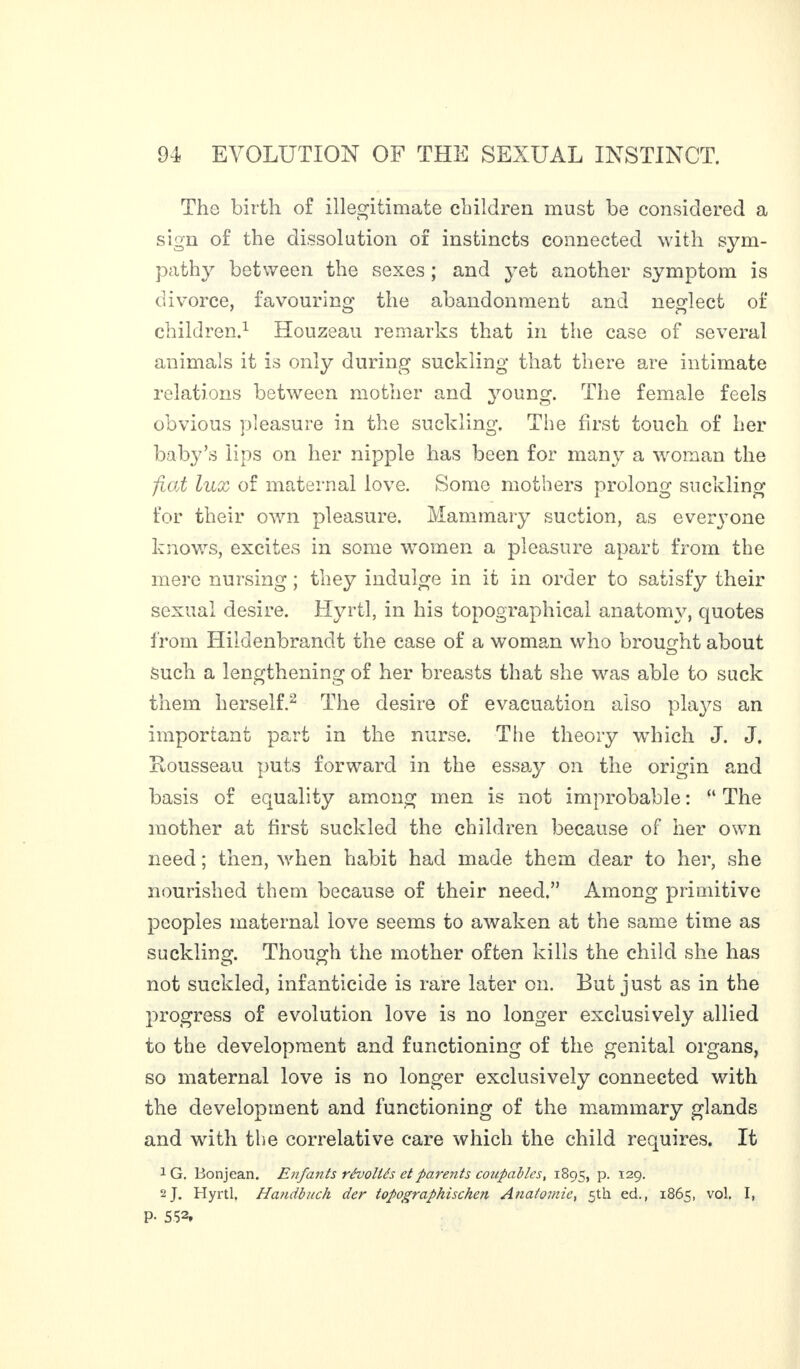 The birth of illegitimate children must be considered a sign of the dissolution of instincts connected with sym¬ pathy between the sexes ; and yet another symptom is divorce, favouring the abandonment and neglect of children.1 Houzeau remarks that in the case of several animals it is only during suckling that there are intimate relations between mother and young. The female feels obvious pleasure in the suckling. The first touch of her baby’s lips on her nipple has been for many a woman the fiat lux of maternal love. Some mothers prolong suckling for their own pleasure. Mammary suction, as everyone knows, excites in some women a pleasure apart from the mere nursing ; they indulge in it in order to satisfy their sexual desire. Hyrtl, in his topographical anatomy, quotes from Hildenbrandt the case of a woman who brought about such a lengthening of her breasts that she was able to suck them herself.2 The desire of evacuation also plays an important part in the nurse. Tiie theory which J. J. Rousseau puts forward in the essay on the origin and basis of equality among men is not improbable : “ The mother at first suckled the children because of her own need ; then, when habit had made them dear to her, she nourished them because of their need.” Among primitive peoples maternal love seems to awaken at the same time as suckling. Though the mother often kills the child she has not suckled, infanticide is rare later on. But just as in the progress of evolution love is no longer exclusively allied to the development and functioning of the genital organs, so maternal love is no longer exclusively connected with the development and functioning of the mammary glands and with the correlative care which the child requires. It 1 G. Bonjean. Enfants révoltés et parents coupables, 1895, p. 129. 2 J. Hyrtl, Handbuch der topographischen Anatomic, 5th ed., 1865, vol, I, P- 552.