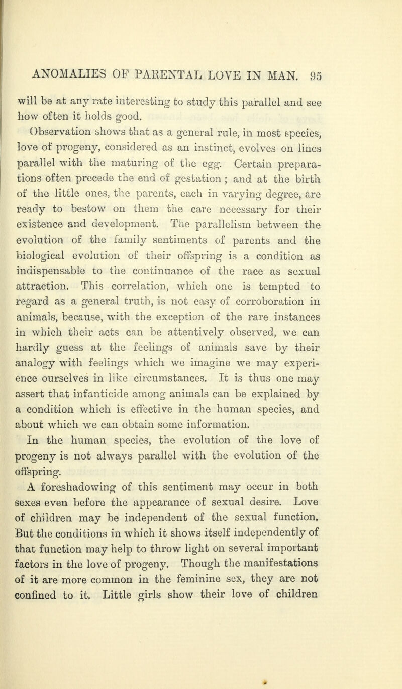 will be at any rate interesting to study this parallel and see how often it holds good. Observation shows that as a general rule, in most species, love of progeny, considered as an instinct, evolves on lines parallel with the maturing of the egg. Certain prepara¬ tions often precede the end of gestation ; and at the birth of the little ones, the parents, each in varying degree, are ready to bestow on them the care necessary for their existence and development. The parallelism between the evolution of the family sentiments of parents and the biological evolution of their offspring is a condition as indispensable to the continuance of the race as sexual attraction. This correlation, which one is tempted to regard as a general truth, is not easy of corroboration in animals, because, with the exception of the rare instances in which their acts can be attentively observed, we can hardly guess at the feelings of animals save by their analogy with feelings which we imagine we may experi¬ ence ourselves in like circumstances. It is thus one may assert that infanticide among animals can be explained by a condition which is effective in the human species, and about which we can obtain some information. In the human species, the evolution of the love of progeny is not always parallel with the evolution of the offspring. A foreshadowing of this sentiment may occur in both sexes even before the appearance of sexual desire. Love of children may be independent of the sexual function. But the conditions in which it shows itself independently of that function may help to throw light on several important factors in the love of progeny. Though the manifestations of it are more common in the feminine sex, they are not confined to it. Little girls show their love of children