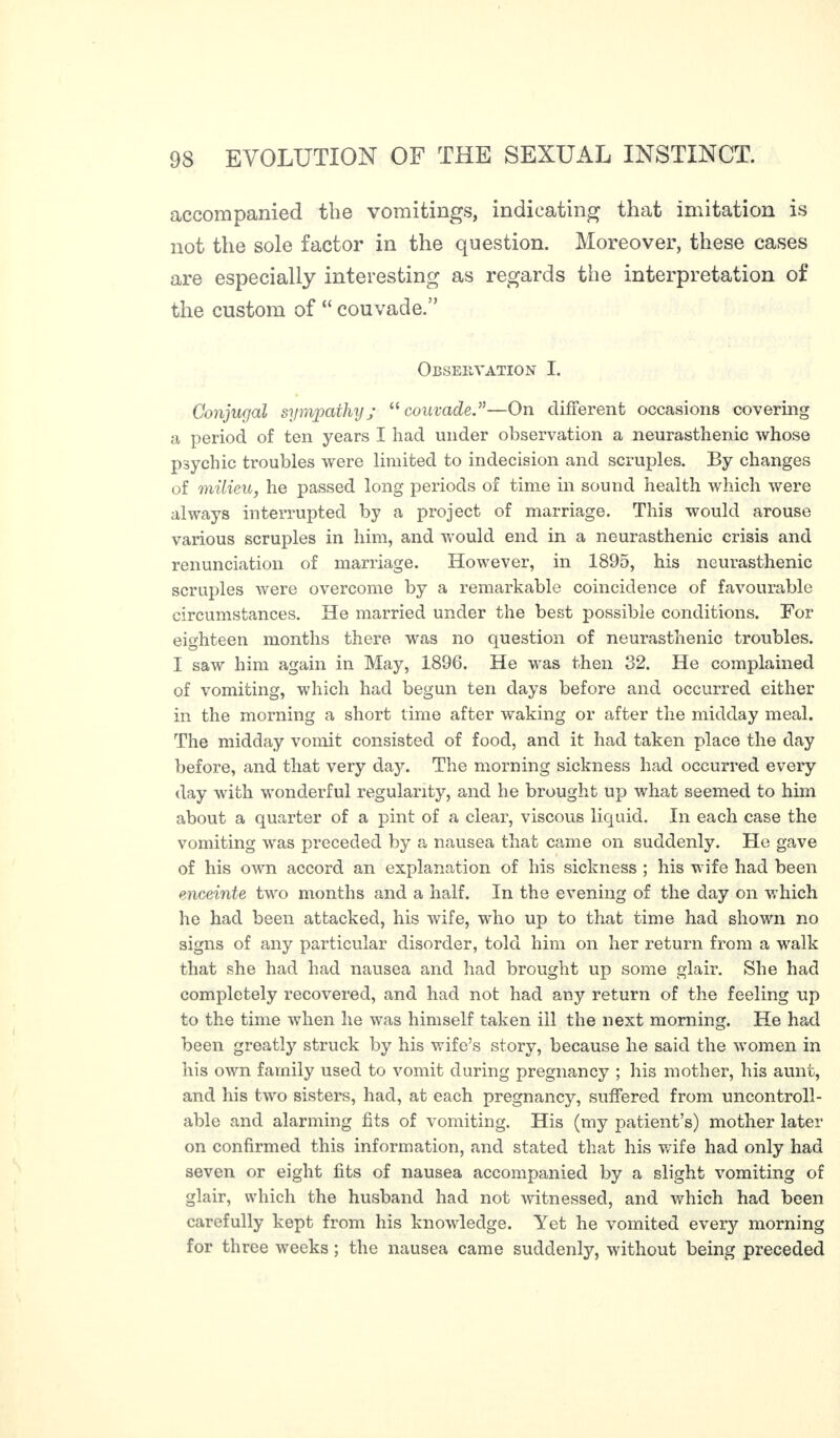 accompanied the vomitings, indicating that imitation is not the sole factor in the question. Moreover, these cases are especially interesting as regards the interpretation of the custom of “ couvade.” Observation I. Conjugal sympathy; “couvade”—On different occasions covering a period of ten years I had under observation a neurasthenic whose psychic troubles were limited to indecision and scruples. By changes of milieu, he passed long periods of time in sound health which were always interrupted by a project of marriage. This would arouse various scruples in him, and would end in a neurasthenic crisis and renunciation of marriage. However, in 1895, his neurasthenic scruples were overcome by a remarkable coincidence of favourable circumstances. He married under the best possible conditions. For eighteen months there was no question of neurasthenic troubles. I saw him again in May, 1896. He was then 32. He complained of vomiting, which had begun ten days before and occurred either in the morning a short time after waking or after the midday meal. The midday vomit consisted of food, and it had taken place the day before, and that very day. The morning sickness had occurred every day with wonderful regularity, and he brought up what seemed to him about a quarter of a pint of a clear, viscous liquid. In each case the vomiting was preceded by a nausea that came on suddenly. He gave of his own accord an explanation of his sickness ; his wife had been enceinte two months and a half. In the evening of the day on which he had been attacked, his wife, who up to that time had shown no signs of any particular disorder, told him on her return from a walk that she had had nausea and had brought up some glair. She had completely recovered, and had not had any return of the feeling up to the time when he was himself taken ill the next morning. He had been greatly struck by his wife’s story, because he said the ivomen in his own family used to vomit during pregnancy ; his mother, his aunt, and his two sisters, had, at each pregnancy, suffered from uncontroll¬ able and alarming fits of vomiting. His (my patient’s) mother later on confirmed this information, and stated that his wife had only had seven or eight fits of nausea accompanied by a slight vomiting of glair, which the husband had not witnessed, and which had been carefully kept from his knowledge. Yet he vomited every morning for three weeks ; the nausea came suddenly, without being preceded