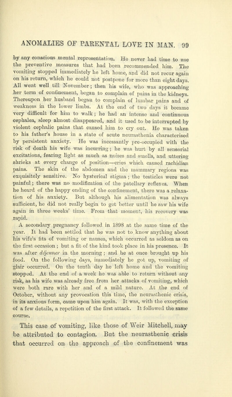 by any conscious mental representation. He never had time to use the preventive measures that had been recommended him. The vomiting stopped immediately he left home, and did not recur again on his return, which he could not postpone for more than eight days. All went well till November ; then his wife, who was approaching her term of confinement, began to complain of pains in the kidneys. Thereupon her husband began to complain of lumbar pains and of weakness in the lower limbs. At the end of two days it became very difficult for him to walk; he had an intense and continuous cephalea, sleep almost disappeared, and it used to be interrupted by violent cephalic pains that caused him to cry out. He was taken to his father’s house in a state of acute neurasthenia characterised by persistent anxiety. He was incessantly pre-occupied with the risk of death his wife was incurring ; he was hurt by all sensorial excitations, fearing light as much as noises and smells, and uttering shrieks at every change of position—cries which caused rachidian pains. The skin of the abdomen and the mammary regions was exquisitely sensitive. No hysterical stigma ; the testicles were not painful ; there was no modification of the patellary reflexes. When he heard of the happy ending of the confinement, there was a relaxa¬ tion of his anxiety. But although his alimentation was always sufficient, he did not really begin to get better until he saw his wife again in three weeks’ time. From that moment, his recovery was rapid. A secondary pregnancy followed in 1898 at the same time of the year. It had been settled that he was not to know anything about his wife’s fits of vomiting or nausea, which occurred as seldom as on the first occasion ; but a fit of the kind took place in his presence. It was after déjeuner in the morning ; and he at once brought up his food. On the following days, immediately he got up, vomiting of glair occurred. On the tenth day he left home and the vomiting stopped. At the end of a week he was able to return without any risk, as his wife was already free from her attacks of vomiting, which were both rare with her and of a mild nature. At the end of October, without any provocation this time, the neurasthenic crisis, in its anxious form, came upon him again. It was, with the exception of a few details, a repetition of the first attack. It followed the same course. This case of vomiting, like those of Weir Mitchell, may be attributed to contagion. But the neurasthenic crisis that occurred on the approach of the confinement was