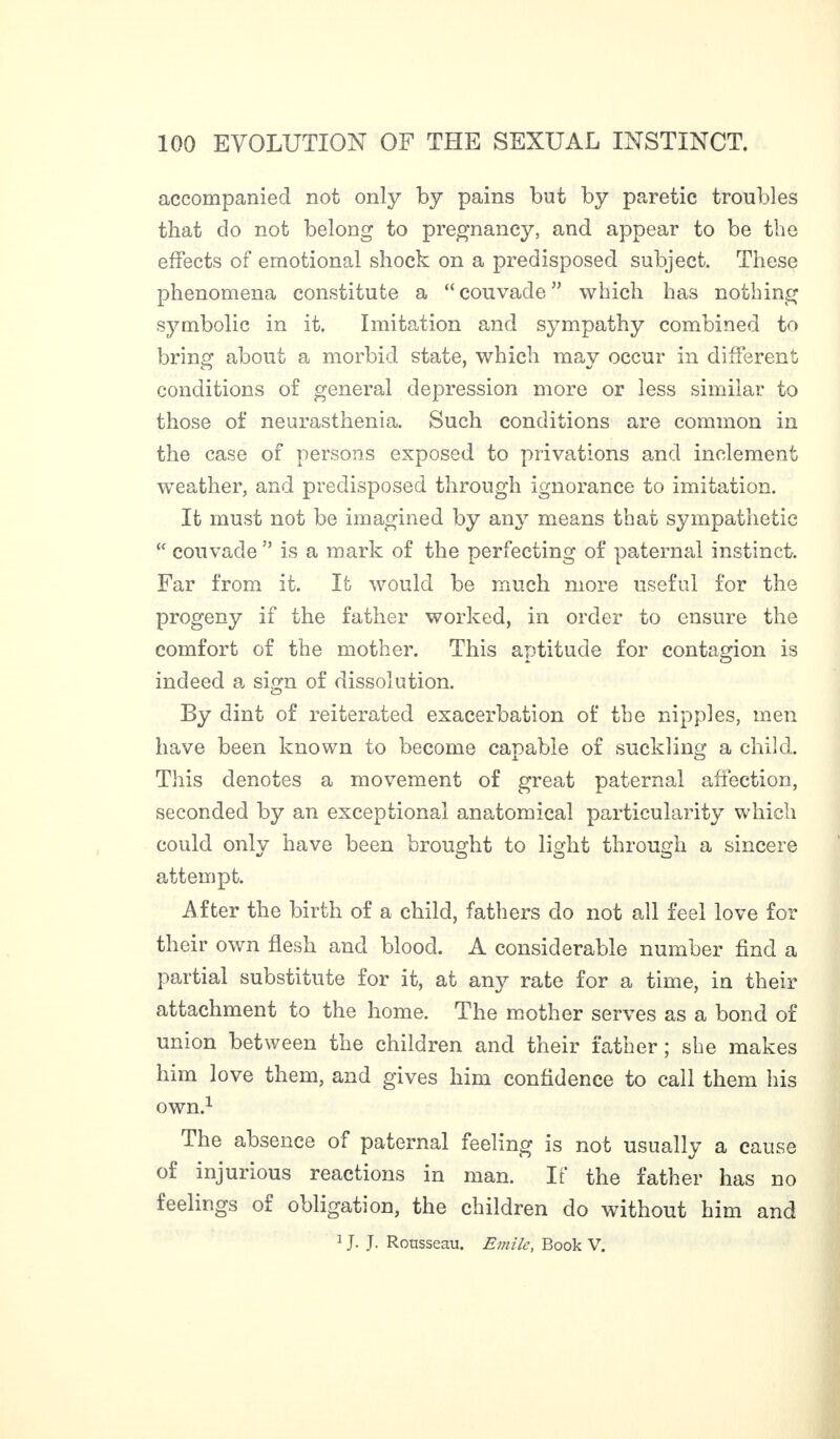 accompanied not only by pains but by paretic troubles that do not belong to pregnancy, and appear to be the effects of emotional shock on a predisposed subject. These phenomena constitute a “ couvade ” which has nothing symbolic in it. Imitation and sympathy combined to brins’ about a morbid state, which mav occur in different conditions of general depression more or less similar to those of neurasthenia. Such conditions are common in the case of persons exposed to privations and inclement weather, and predisposed through ignorance to imitation. It must not be imagined by any means that sympathetic “ couvade ” is a mark of the perfecting of paternal instinct. Far from it. It would be much more useful for the progeny if the father worked, in order to ensure the comfort of the mother. This aptitude for contagion is indeed a sign of dissolution. By dint of reiterated exacerbation of the nipples, men have been known to become capable of suckling a child. This denotes a movement of great paternal affection, seconded by an exceptional anatomical particularity which could only have been brought to light through a sincere attempt. After the birth of a child, fathers do not all feel love for their own flesh and blood. A considerable number find a partial substitute for it, at any rate for a time, in their attachment to the home. The mother serves as a bond of union between the children and their father ; she makes him love them, and gives him confidence to call them his own.1 The absence of paternal feeling is not usually a cause of injurious reactions in man. If the father has no feelings of obligation, the children do without him and 1 J. J. Rousseau. Emile, Book V.