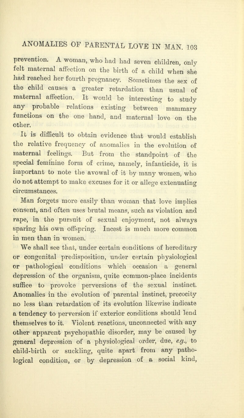 prevention. A woman, who had had seven children, only felt maternal affection on the birth of a child when she had reached her fourth pregnancy. Sometimes the sex of the child causes a greater retardation than usual of maternal afrection. It would be interesting to study any probable relations existing between mammary functions on the one hand, and maternal love on the other. It is difficult to obtain evidence that would establish the relative frequency of anomalies in the evolution of maternal feelings. But from the standpoint of the special feminine form of crime, namely, infanticide, it is important to note the avowal of it by many women, who do not attempt to make excuses for it or allege extenuating circumstances. Man forgets more easily than woman that love implies consent, and often uses brutal means, such as violation and rape, in the pursuit of sexual enjoyment, not always sparing his own offspring. Incest is much more common in men than in women. We shall see that, under certain conditions of hereditary or congenital predisposition, under certain physiological or pathological conditions which occasion a general depression of the organism, quite common-place incidents suffice to provoke perversions of the sexual instinct. Anomalies in the evolution of parental instinct, precocity no less than retardation of its evolution likewise indicate a tendency to perversion if exterior conditions should lend themselves to it. Violent reactions, unconnected with any other apparent psychopathic disorder, may be caused by general depression of a physiological order, due, e.g., to child-birth or suckling, quite apart from any patho¬ logical condition, or by depression of a social kind,