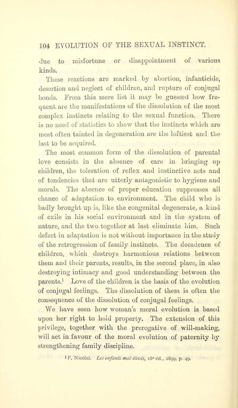 due to misfortune or disappointment of various kinds. These reactions are marked by abortion, infanticide, desertion and neglect of children, and rupture of conjugal bonds. From this mere list it may be guessed how fre¬ quent are the manifestations of the dissolution of the most complex instincts relating to the sexual function. There is no need of statistics to show that the instincts which are most often tainted in degeneration are the loftiest and the last to be acquired. The most common form of the dissolution of parental love consists in the absence of care in bringing up children, the toleration of reflex and instinctive acts and of tendencies that are utterly antagonistic to hygiene and morals. The absence of proper education suppresses all chance of adaptation to environment. The child who is badly brought up is, like the congenital degenerate, a kind of exile in his social environment and in the system of nature, and the two together at last eliminate him. Such defect in adaptation is not without importance in the study of the retrogression of family instincts. The decadence of children, which destroys harmonious relations between them and their parents, results, in the second place, in also destroying intimac}^ and good understanding between the parents.1 Love of the children is the basis of the evolution of conjugal feelings. The dissolution of them is often the consequence of the dissolution of conjugal feelings. We have seen how woman’s moral evolution is based upon her right to hold property. The extension of this privilege, together with the prerogative of will-making, will act in favour of the moral evolution of paternity by strengthening family discipline. 1 F. Nicolai. Les enfants mal élevés, 18e éd., 1899, p. 49.