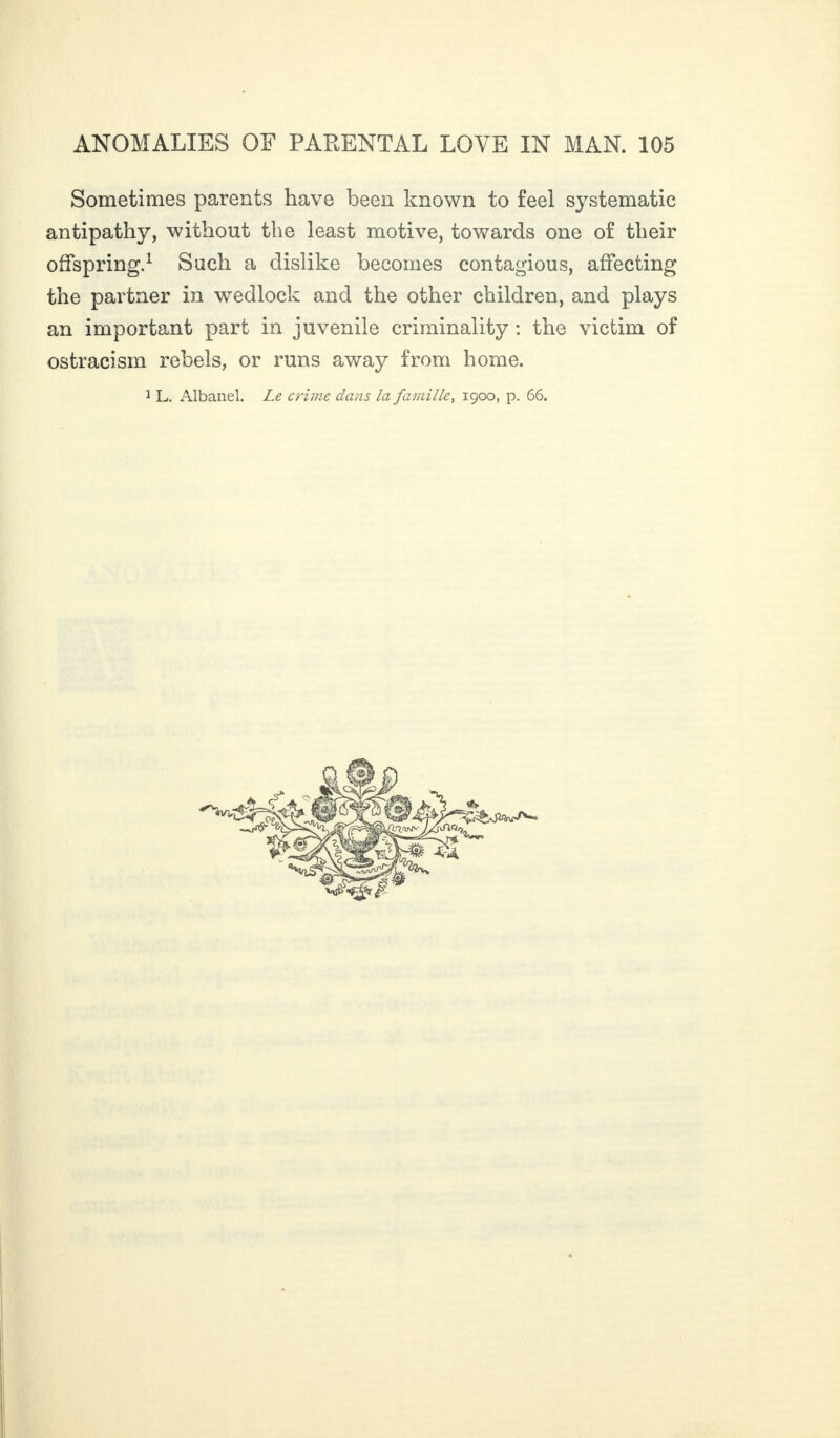 Sometimes parents have been known to feel systematic antipathy, without the least motive, towards one of their offspring.1 Such a dislike becomes contagious, affecting the partner in wedlock and the other children, and plays an important part in juvenile criminality : the victim of ostracism rebels, or runs away from home.