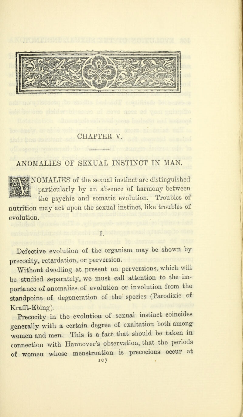 CHAPTER Y. ANOMALIES OF SEXUAL INSTINCT IN MAN. NOMALIES of tbe sexual instinct are distinguished particularly by an absence of harmony between the psychic and somatic evolution. Troubles of nutrition may act upon the sexual instinct, like troubles of evolution. I. Defective evolution of the organism may be shown by precocity, retardation, or perversion. Without dwelling at present on perversions, which will be studied separately, we must call attention to the im¬ portance of anomalies of evolution or involution fiom the standpoint of degeneration of the species (Parodixie of Krafft-Ebing). Precocity in the evolution of sexual instinct coincides generally with a certain degree of exaltation ooth among women and men. This is a fact that should be taken in connection with Hannover’s observation, that the periods of women whose menstruation is precocious occui at