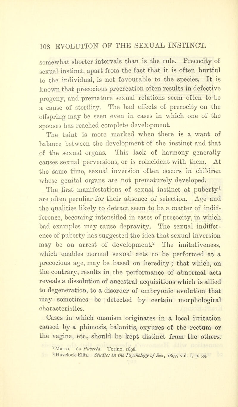 somewhat shorter intervals than is the rule. Precocity of sexual instinct, apart from the fact that it is often hurtful to the individual, is not favourable to the species. It is known that precocious procreation often results in defective progeny, and premature sexual relations seem often to be a cause of sterility. The bad effects of precocity on the offspring may be seen even in cases in which one of the spouses has reached complete development. The taint is more marked when there is a want of balance between the development of the instinct and that of the sexual organs. This lack of harmony generally causes sexual perversions, or is coincident with them. At the same time, sexual inversion often occurs in children whose genital organs are not prematurely developed. The first manifestations of sexual instinct at puberty1 are often peculiar for their absence of selection. Age and the qualities likely to detract seem to be a matter of indif¬ ference. becoming intensified in cases of precocity, in which bad examples may cause depravity. The sexual indiffer¬ ence of puberty has suggested the idea that sexual inversion may be an arrest of development.2 The imitativeness, which enables normal sexual acts to be performed at a precocious age, may be based on heredity ; that which, on the contrary, results in the performance of abnormal acts reveals a dissolution of ancestral acquisitions which is allied to degeneration, to a disorder of embryonic evolution that may sometimes be detected by certain morphological characteristics. Cases in which onanism originates in a local irritation caused by a phimosis, balanitis, oxyures of the rectum or the vagina, etc., should be kept distinct from the others. 1 Marro. La Puberta. Torino, 1898. 2 Havelock Ellis. Studies in the Psychology of Sex, 1897, vol. I, p. 39.