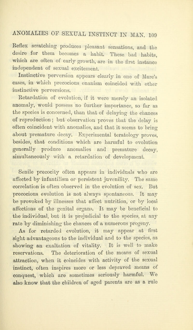 Reflex scratching produces pleasant sensations, and the desire for them becomes a habit. These bad habits, which are often of early growth, are in the first instance independent of sexual excitement. Instinctive perversion appears clearly in one of Marc’s cases, in which precocious onanism coincided with other instinctive perversions. Retardation of evolution, if it were merely an isolated anomaly, would possess no further importance, so far as the species is concerned, than that of delaying the chances of reproduction ; but observation proves that the delay is often coincident with anomalies, and that it seems to bring about premature decay. Experimental teratology proves, besides, that conditions which are harmful to evolution generally produce anomalies and premature decay, simultaneously with a retardation of development. Senile precocity often appears in individuals who are affected by infantilism or persistent juvenility. The same correlation is often observed in the evolution of sex. But precocious evolution is not always spontaneous. It maj’ be provoked by illnesses that affect nutrition, or by local affections of the genital organs. It may be beneficial to the individual, but it is prejudicial to the species, at any rate by diminishing the chances of a numerous progeny. As for retarded evolution, it may appear at first sight advantageous to the individual and to the species, as showing an exaltation of vitality. It is well to make reservations. The deterioration of the means of sexual attraction, when it coincides with activity of the sexual instinct, often inspires more or less depraved means oi conquest, which are sometimes seriously harmful. We also know that the children of aged parents are as a rule