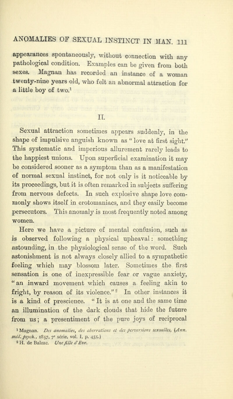 appearances spontaneously, without connection with, any pathological condition. Examples can be given from both sexes. Magnan has recorded an instance of a woman twenty-nine years old, who felt an abnormal attraction for a little boy of two.1 IT. Sexual attraction sometimes appears suddenly, in the shape of impulsive anguish known as “ love at first sight.” This systematic and imperious allurement rarely leads to the happiest unions. Upon superficial examination it may be considered sooner as a symptom than as a manifestation of normal sexual instinct, for not only is it noticeable by its proceedings, but it is often remarked in subjects suffering from nervous defects. In such explosive shape love com¬ monly shows itself in erotomaniacs, and they easily become persecutors. This anomaly is most frequently noted among women. Here we have a picture of mental confusion, such as is observed following a physical upheaval : something astounding, in the physiological sense of the word. Such astonishment is not always closely allied to a sympathetic feeling which may blossom later. Sometimes the first sensation is one of inexpressible fear or vague anxiety, “ an inward movement which causes a feeling akin to fright, by reason of its violence.”2 In other instances it is a kind of prescience. “ It is at one and the same time an illumination of the dark clouds that hide the future from us ; a presentiment of the pure joys of reciprocal 1 Magnan. Des anomalies^ des aberrations et des perversions sexuelles, (Ann. méd. psych., 1857, 7e série, vol. I, p. 455.) 2 H. de Balzac. Une fille d'Eve.