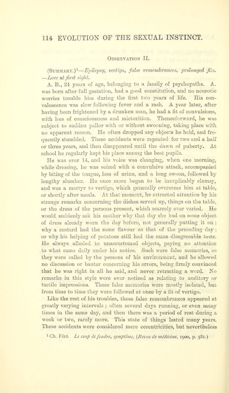 Observation II. (Summary.)1—Epilepsy, vertigo, false remembrances, prolonged fits. —Love at first sight. A. B., 24 years of age, belonging to a family of psychopaths. A. was born after full gestation, had a good constitution, and no neurotic worries trouble him during the first two years of life. His con¬ valescence was slow following fever and a rash. A year later, after having been frightened by a drunken man, he had a fit of convulsions, with loss of consciousness and micturition. Thenceforward, he was subject to sudden pallor with or without swooning, taking place with no apparent reason. He often dropped any objects he held, and fre¬ quently stumbled. These accidents were repeated for two and a half or three years, and then disappeared until the dawn of puberty. At school he regularly kept his place among the best pupils. He was over 14, and his voice was changing, when one morning, while dressing, he was seized with a convulsive attack, accompanied by biting of the tongue, loss of urine, and a long swoon, followed by lengthy slumber. He once more began to be inexplicably clumsy, and was a martyr to vertigo, which generally overcame him at table, or shortly after meals. At that moment, he attracted attention by his strange remarks concerning the dishes served up, things on the table, or the dress of the persons present, which scarcely ever varied. He would suddenly ask his mother why that day she had on some object of dress already worn the day before, not generally putting it on ; why a custard had the same flavour as that of the preceding day ; or why his helping of potatoes still had the same disagreeable taste. He always alluded to unaccustomed objects, paying no attention to what came daily under his notice. Such were false memories, as they were called by the persons of his environment, and he allowed no discussion or banter concerning his errors, being firmly convinced that he was right in all he said, and never retracting a word. Ho remarks in this style were ever noticed as relating to auditory or tactile impressions. These false memories were mostly isolated, but from time to time they were followed at once by a fit of vertigo. Like the rest of his troubles, these false remembrances appeared at greatly varying intervals ; often several days running, or even many times in the same day, and then there was a period of rest during a week or two, rarely more. This state of things lasted many years. These accidents were considered mere eccentricities, but nevertheless 1 Ch. Féré. Le coup de foudre, symptôme, ( Revue de médécine, 1900, p. 581.)